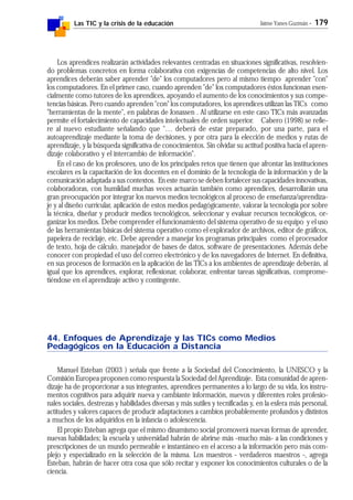 Las TIC y la crisis de la educación Jaime Yanes Guzmán - 179
Los aprendices realizarán actividades relevantes centradas en situaciones significativas, resolvien-
do problemas concretos en forma colaborativa con exigencias de competencias de alto nivel. Los
aprendices deberán saber aprender "de" los computadores pero al mismo tiempo aprender "con"
los computadores. En el primer caso, cuando aprenden "de" los computadores éstos funcionan esen-
cialmente como tutores de los aprendices, apoyando el aumento de los conocimientos y sus compe-
tencias básicas. Pero cuando aprenden "con" los computadores, los aprendices utilizan las TICs como
"herramientas de la mente", en palabras de Jonassen . Al utilizarse en este caso TICs más avanzadas
permite el fortalecimiento de capacidades intelectuales de orden superior. Cabero (1998) se refie-
re al nuevo estudiante señalando que "… deberá de estar preparado, por una parte, para el
autoaprendizaje mediante la toma de decisiones, y por otra para la elección de medios y rutas de
aprendizaje, y la búsqueda significativa de conocimientos. Sin olvidar su actitud positiva hacia el apren-
dizaje colaborativo y el intercambio de información".
En el caso de los profesores, uno de los principales retos que tienen que afrontar las instituciones
escolares es la capacitación de los docentes en el dominio de la tecnología de la información y de la
comunicación adaptada a sus contextos. En este marco se deben fortalecer sus capacidades innovativas,
colaboradoras, con humildad muchas veces actuarán también como aprendices, desarrollarán una
gran preocupación por integrar los nuevos medios tecnológicos al proceso de enseñanza/aprendiza-
je y al diseño curricular, aplicación de estos medios pedagógicamente, valorar la tecnología por sobre
la técnica, diseñar y producir medios tecnológicos, seleccionar y evaluar recursos tecnológicos, or-
ganizar los medios. Debe comprender el funcionamiento del sistema operativo de su equipo y el uso
de las herramientas básicas del sistema operativo como el explorador de archivos, editor de gráficos,
papelera de reciclaje, etc. Debe aprender a manejar los programas principales como el procesador
de texto, hoja de cálculo, manejador de bases de datos, software de presentaciones. Además debe
conocer con propiedad el uso del correo electrónico y de los navegadores de Internet. En definitiva,
en sus procesos de formación en la aplicación de las TICs a los ambientes de aprendizaje deberán, al
igual que los aprendices, explorar, reflexionar, colaborar, enfrentar tareas significativas, comprome-
tiéndose en el aprendizaje activo y contingente.
44. Enfoques de Aprendizaje y las TICs como Medios
Pedagógicos en la Educación a Distancia
Manuel Esteban (2003 ) señala que frente a la Sociedad del Conocimiento, la UNESCO y la
Comisión Europea proponen como respuesta la Sociedad del Aprendizaje. Esta comunidad de apren-
dizaje ha de proporcionar a sus integrantes, aprendices permanentes a lo largo de su vida, los instru-
mentos cognitivos para adquirir nueva y cambiante información, nuevos y diferentes roles profesio-
nales sociales, destrezas y habilidades diversas y más sutiles y tecnificadas y, en la esfera más personal,
actitudes y valores capaces de producir adaptaciones a cambios probablemente profundos y distintos
a muchos de los adquiridos en la infancia o adolescencia.
El propio Esteban agrega que el mismo dinamismo social promoverá nuevas formas de aprender,
nuevas habilidades; la escuela y universidad habrán de abrirse más -mucho más- a las condiciones y
prescripciones de un mundo permeable e instantáneo en el acceso a la información pero más com-
plejo y especializado en la selección de la misma. Los maestros - verdaderos maestros -, agrega
Esteban, habrán de hacer otra cosa que sólo recitar y exponer los conocimientos culturales o de la
ciencia.
 
