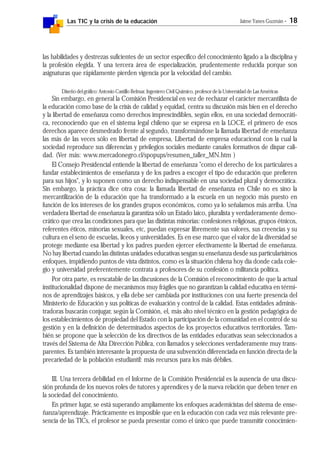 Las TIC y la crisis de la educación Jaime Yanes Guzmán - 18
las habilidades y destrezas suficientes de un sector específico del conocimiento ligado a la disciplina y
la profesión elegida. Y una tercera área de especialización, prudentemente reducida porque son
asignaturas que rápidamente pierden vigencia por la velocidad del cambio.
Diseño del gráfico: Antonio Castillo Belmar, Ingeniero Civil Químico, profesor de la Universidad de Las Américas
Sin embargo, en general la Comisión Presidencial en vez de rechazar el carácter mercantilista de
la educación como base de la crisis de calidad y equidad, centra su discusión más bien en el derecho
y la libertad de enseñanza como derechos imprescindibles, según ellos, en una sociedad democráti-
ca, reconociendo que en el sistema legal chileno que se expresa en la LOCE, el primero de esos
derechos aparece desmedrado frente al segundo, transformándose la llamada libertad de enseñanza
las más de las veces sólo en libertad de empresa, Libertad de empresa educacional con la cual la
sociedad reproduce sus diferencias y privilegios sociales mediante canales formativos de dispar cali-
dad. (Ver más: www.mercadonegro.cl/spopups/resumen_taller_MN.htm )
El Consejo Presidencial entiende la libertad de enseñanza "como el derecho de los particulares a
fundar establecimientos de enseñanza y de los padres a escoger el tipo de educación que prefieren
para sus hijos", y lo suponen como un derecho indispensable en una sociedad plural y democrática.
Sin embargo, la práctica dice otra cosa: la llamada libertad de enseñanza en Chile no es sino la
mercantilización de la educación que ha transformado a la escuela en un negocio más puesto en
función de los intereses de los grandes grupos económicos, como ya lo señalamos más arriba. Una
verdadera libertad de enseñanza la garantiza sólo un Estado laico, pluralista y verdaderamente demo-
crático que crea las condiciones para que las distintas minorías: confesiones religiosas, grupos étnicos,
referentes éticos, minorías sexuales, etc, puedan expresar libremente sus valores, sus creencias y su
cultura en el seno de escuelas, liceos y universidades. Es en ese marco que el valor de la diversidad se
protege mediante esa libertad y los padres pueden ejercer efectivamente la libertad de enseñanza.
No hay libertad cuando las distintas unidades educativas sesgan su enseñanza desde sus particularísimos
enfoques, impidiendo puntos de vista distintos, como es la situación chilena hoy día donde cada cole-
gio y universidad preferentemente contrata a profesores de su confesión o militancia política.
Por otra parte, es rescatable de las discusiones de la Comisión el reconocimiento de que la actual
institucionalidad dispone de mecanismos muy frágiles que no garantizan la calidad educativa en térmi-
nos de aprendizajes básicos, y ella debe ser cambiada por instituciones con una fuerte presencia del
Ministerio de Educación y sus políticas de evaluación y control de la calidad. Estas entidades adminis-
tradoras buscarán conjugar, según la Comisión, el, más alto nivel técnico en la gestión pedagógica de
los establecimientos de propiedad del Estado con la participación de la comunidad en el control de su
gestión y en la definición de determinados aspectos de los proyectos educativos territoriales. Tam-
bién se propone que la selección de los directivos de las entidades educativas sean seleccionados a
través del Sistema de Alta Dirección Pública, con llamados y selecciones verdaderamente muy trans-
parentes. Es también interesante la propuesta de una subvención diferenciada en función directa de la
precariedad de la población estudiantil: más recursos para los más débiles.
III. Una tercera debilidad en el Informe de la Comisión Presidencial es la ausencia de una discu-
sión profunda de los nuevos roles de tutores y aprendices y de la nueva relación que deben tener en
la sociedad del conocimiento.
En primer lugar, se está superando ampliamente los enfoques academicistas del sistema de ense-
ñanza/aprendizaje. Prácticamente es imposible que en la educación con cada vez más relevante pre-
sencia de las TICs, el profesor se pueda presentar como el único que puede transmitir conocimien-
 