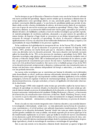 Las TIC y la crisis de la educación Jaime Yanes Guzmán - 180
Son los tiempos en que la Educación a Distancia se levanta como una de las formas de enfrentar
esta nueva sociedad del aprendizaje. Algunos autores señalan que la enseñanza a distancia tiene di-
versas significaciones como aprendizaje abierto, en casa, autoestudio guiado, estudiar sin dejar de
producir, conversación didáctica guiada y "es una forma de autodidaxia asistida que permite al estu-
diante adulto acceder a fuentes mediatizadas de saberes, sin la intervención clásica de un enseñante,
pero con el apoyo de una red de recursos que encuadran su aprendizaje" (Henry y Kaye, 1985). La
educación a distancia es un interacción bidireccional entre tutores guías y aprendices que permite la
difusión del saber y de habilidades y actitudes a través de medios tecnológicos que permite reprodu-
cir material pedagógico de excelencia académica, alcanzando a un gran número de aprendices al
mismo tiempo, sin importar el lugar donde se encuentren en un desfase tiempo/espacio entre el
momento de entregar el material y el aprendizaje. En efecto, la educación a distancia amplía
significativamente el acceso a la educación sin las tradicionales limitaciones de tiempo y espacio y con
oportunidades de mayor flexibilidad en los procesos cognitivos.
En las condiciones de la globalización la emergencia del uso de las Nuevas TICs (Castells, 1997)
y la comprensión actual de que la educación es un proceso que se extiende a lo largo de la vida
(Delors, 1997), presiona con mucha fuerza para que la educación a distancia se entienda ahora
como una alternativa real a la educación presencial. Esta nueva situación está haciendo necesario
aplicar los desarrollos de las TICs en los procesos de enseñanza y aprendizaje (León 2005). Esto
imperativo tecnológico exige plantear urgentemente la existencia de un elemento mediador entre el
docente y el discente (Sangrá 2002). Ello es fundamental para la transmisión de los saberes ya sabi-
dos y la generación de conocimientos por conocer. En este marco el profesor/a empieza a jugar un
nuevo rol: el de profesor/tutor/consultor/a. Este nuevo rol se ve facilitado porque el uso de las TICS
en la educación presencial, semipresencial, a distancia y continua permite una comunicación tanto en
tiempo real sincrónica como asimismo independiente del tiempo o asincrónica, y en ambos casos
con una profunda interacción.
Las nuevas redes tecnológicas que se caracterizan por fusionar la telemática con la informática
están desarrollando en efecto, poderosos sistemas educacionales interactivos virtuales de amplitud
libertaria nunca antes logrado que está imponiendo cambios cualitativos significativos en los modelos
pedagógicos, la forma de organizar el sistema de enseñanza/aprendizaje, así como la nueva relación
alumnos/as/profesores/as, el propio curriculum y el nuevo rol significativo del observador observan-
do la observación.
Según Keegan (1996) están surgiendo varias teorías que pretenden explicar las nuevas bases o
enfoques de aprendizaje en entornos virtuales y la educación a distancia. Este autor señala que ade-
más de haberse iniciado un proceso de industrialización de la educación, se observa con detenimiento
la mayor autonomía e independencia del estudiante (Delling,Wedemeyer y Moore), y el incremento
de la interacción y la comunicación entre el docente y el discente. (Baath, Holmberg, Sewart y otros).
Lo concreto es que la educación a distancia no se sitúa necesariamente en ninguna orientación edu-
cativa concreta., existiendo orientaciones y enfoques didácticos diversos y en proceso de desarro-
llo.
Frente a la cada vez más creciente integración entre el sistema educativo y una sociedad altamen-
te tecnologizada e informatizada - señala León - se están planteando nuevas formas de comunicar y
crear conocimientos y el rol del profesor está sufriendo importantes transformaciones. El viejo rol
del profesor en la educación denominada "bancaria" donde éste tenía por misión depositar en los
oyentes grandes cantidades de cosas ya sabidas, está siendo superado por un nuevo papel que lo ha
ido transformando rápidamente en un tutor o guía que facilita la creación de nuevos conocimientos
en los alumnos/as a partir del fortalecimiento continuo de los conocimientos previos de éstos, cam-
biando el eje central del sistema enseñanza/aprendizaje desde la enseñanza (profesores/as) al apren-
dizaje (aprendices) y desde la metodología de enseñanza a metodologías de aprendizaje.
Esto es aún más notorio en la educación a distancia donde claramente ya aparece la figura del
 