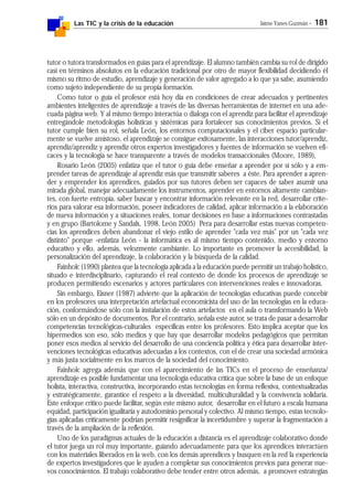 Las TIC y la crisis de la educación Jaime Yanes Guzmán - 181
tutor o tutora transformados en guías para el aprendizaje. El alumno también cambia su rol de dirigido
casi en términos absolutos en la educación tradicional por otro de mayor flexibilidad decidiendo él
mismo su ritmo de estudio, aprendizaje y generación de valor agregado a lo que ya sabe, asumiendo
como sujeto independiente de su propia formación.
Como tutor o guía el profesor está hoy día en condiciones de crear adecuados y pertinentes
ambientes inteligentes de aprendizaje a través de las diversas herramientas de internet en una ade-
cuada página web. Y al mismo tiempo interactúa o dialoga con el aprendiz para facilitar el aprendizaje
entregándole metodologías holísticas y sistémicas para fortalecer sus conocimientos previos. Si el
tutor cumple bien su rol, señala León, los entornos computacionales y el ciber espacio particular-
mente se vuelve amistoso, el aprendizaje se consigue exitosamente, las interacciones tutor/aprendiz,
aprendiz/aprendiz y aprendiz otros expertos investigadores y fuentes de información se vuelven efi-
caces y la tecnología se hace transparente a través de modelos transaccionales (Moore, 1989),
Rosario León (2005) enfatiza que el tutor o guía debe enseñar a aprender por sí sólo y a em-
prender tareas de aprendizaje al aprendiz más que transmitir saberes a éste. Para aprender a apren-
der y emprender los aprendices, guiados por sus tutores deben ser capaces de saber asumir una
mirada global, manejar adecuadamente los instrumentos, aprender en entornos altamente cambian-
tes, con fuerte entropía, saber buscar y encontrar información relevante en la red, desarrollar crite-
rios para valorar esa información, poseer indicadores de calidad, aplicar información a la elaboración
de nueva información y a situaciones reales, tomar decisiones en base a informaciones contrastadas
y en grupo (Bartolome y Sandals, 1998, León 2005) Pera para desarrollar estas nuevas competen-
cias los aprendices deben abandonar el viejo estilo de aprender "cada vez más" por un "cada vez
distinto" porque -enfatiza León - la informática es al mismo tiempo contenido, medio y entorno
educativo y ello, además, velozmente cambiante. Lo importante es promover la accesibilidad, la
personalización del aprendizaje, la colaboración y la búsqueda de la calidad.
Fainholc (1990) plantea que la tecnología aplicada a la educación puede permitir un trabajo holístico,
situado e interdisciplinario, capturando el real contexto de donde los procesos de aprendizaje se
producen permitiendo escenarios y actores particulares con intervenciones reales e innovadoras.
Sin embargo, Eisner (1987) advierte que la aplicación de tecnologías educativas puede concebir
en los profesores una interpretación artefactual economicista del uso de las tecnologías en la educa-
ción, conformándose sólo con la instalación de estos artefactos en el aula o transformando la Web
sólo en un depósito de documentos. Por el contrario, señala este autor, se trata de pasar a desarrollar
competencias tecnológicas-culturales específicas entre los profesores. Esto implica aceptar que los
hipermedios son eso, sólo medios y que hay que desarrollar modelos pedagógicos que permitan
poner esos medios al servicio del desarrollo de una conciencia política y ética para desarrollar inter-
venciones tecnológicas educativas adecuadas a los contextos, con el de crear una sociedad armónica
y más justa socialmente en los marcos de la sociedad del conocimiento.
Fainholc agrega además que con el aparecimiento de las TICs en el proceso de enseñanza/
aprendizaje es posible fundamentar una tecnología educativa crítica que sobre la base de un enfoque
holista, interactiva, constructiva, incorporando estas tecnologías en forma reflexiva, contextualizadas
y estratégicamente, garantice el respeto a la diversidad, multiculturalidad y la convivencia solidaria.
Este enfoque crítico puede facilitar, según este mismo autor, desarrollar en el futuro a escala humana
equidad, participación igualitaria y autodominio personal y colectivo. Al mismo tiempo, estas tecnolo-
gías aplicadas críticamente podrían permitir resignificar la incertidumbre y superar la fragmentación a
través de la ampliación de la reflexión.
Uno de los paradigmas actuales de la educación a distancia es el aprendizaje colaborativo donde
el tutor juega un rol muy importante, guiando adecuadamente para que los aprendices interactúen
con los materiales liberados en la web, con los demás aprendices y busquen en la red la experiencia
de expertos investigadores que le ayuden a completar sus conocimientos previos para generar nue-
vos conocimientos. El trabajo colaborativo debe tender entre otros además, a promover estrategias
 