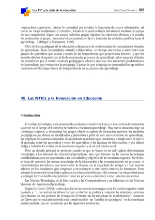 Las TIC y la crisis de la educación Jaime Yanes Guzmán - 182
cognoscitivas superiores, alentar la curiosidad por el saber, la búsqueda de mayor información, así
como un mejor rendimiento y retención, fortalecer la autoconfianza del alumno mediante el apoyo
de sus compañeros, lograr una mayor cohesión grupal, vigorizar las relaciones afectivas y el sentido
de pertenencia al grupo, aumentar el pensamiento crítico y fomentar las actitudes positivas hacia el
aprendizaje. (Oblinger y Maruyama, 1996).
Otro de los paradigmas de la educación a distancia es la conformación de comunidades virtuales
de aprendizaje. Estas comunidades virtuales colaborativas en tiempo sincrónico o asincrónico son
grupos de aprendices que actúan a través de las herramientas que proporciona internet y que les
permite diseñar el espacio con el fin de emprender procesos de aprendizaje. Estos espacios virtuales
no constituyen por sí mismo modelos pedagógicos eficaces sino que son ambientes posibilitadores
del aprendizaje que enriquecen la pedagogía. A pesar de que se trabaja en comunidad los aprendices
conservan niveles importantes de independencia en su proceso de aprendizaje.
45. Las NTICs y la Innovación en Educación
Introducción
El cambio tecnológico está provocando profundas transformaciones en los centros de formación
superior en el campo del entorno del sistema enseñanza/aprendizaje. Esta nueva situación exige un
reenfoque respecto a determinar los grupos objetivos sujetos de formación superior, los modelos
pedagógicos que deben ser modificados y planteados a partir de este nuevo entorno de aprendizaje,
los objetivos de la nueva educación, las novedosas relaciones que comienzan a surgir entre el tutor y
el aprendiz, entre los aprendices y entre los aprendices y los sistemas de información, y por último
obliga a redefinir los costos de la enseñanza superior y el rol del Estado en él.
Pero un desafío principal se presenta cuando lo que se busca en no sólo aplicar determinadas
tecnologías a los sistemas de enseñanza/aprendizaje, sino que innovar en las nuevas tecnologías
modificándolas para ser supeditadas a las necesidades y objetivos de la enseñanza superior. En efecto,
se trata de convertir las nuevas tecnologías de la información y las comunicaciones en procesos o
conocimientos novedosos que incremente la riqueza en la capacidad de indagar y crear nuevos
saberes en los estudiantes que empiezan a incorporarse a este nuevo sistema de formación. Pero
además la innovación tecnológica aplicada a la educación debe permitir remover las viejas estructuras
y entregar formas inéditas de gestionar tanto los procesos educativos como además sus costos.
Las Nuevas Tecnologías de la Información y las Comunicaciones y su influencia en los Nuevos
Sistemas de Enseñanza/Aprendizaje.
Según Le Grew (1995), la introducción de las nuevas tecnologías en la formación superior están
pasando a "...reconstruir su infraestructura, rediseñar su política y reajustar las relaciones externas
para situarse en una posición de ventaja en el entorno de las autopistas de la información". Sostiene
Le Grew que se está produciendo una transformación -un "cambio de paradigma"- en la enseñanza
postsecundaria, que se caracteriza por las siguientes tendencias:
 