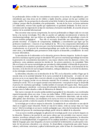 Las TIC y la crisis de la educación Jaime Yanes Guzmán - 184
los profesionales deben recibir los conocimientos necesarios en sus áreas de especialización, pero
entendiendo que éstas áreas son de relativo y rápido desecho, porque son las que cambian con
mayor rapidez. En esa perspectiva la educación actual debe fortalecer las primeras áreas -formativas
y básicas- porque ellas les permitirán a los profesionales, las más de las veces en forma autónoma
y/o colaborativa, renovar todo aquello que rápidamente va quedando desfasado. Es decir, nos en-
contramos ante las exigencias de un tipo de enseñanza y formación más flexible, de acuerdo al nuevo
carácter de la sociedad informacional.
Para encontrar estas nuevas competencias, los nuevos profesionales se dirigen cada vez con más
fuerza a las nuevas tecnologías. Pero ellas no pueden ser aplicadas mecánicamente al sistema de
enseñanza/aprendizaje, sino que deben ser supeditadas a los objetivos del aprendizaje a través de
nuevos modelos pedagógicos. Para ello es necesario desarrollar una cultura informática que
permita encontrar el conjunto de competencias, habilidades y conocimientos que logre que los
profesores transformen e innoven el uso habitual de las TICs y los componentes informáticos de
éstas en productos, servicios y procesos que como las herramientas de internet puedan ser aplicadas
creadoramente en el proceso de enseñanza/aprendizaje por medio del e-learning y el b-learning
entre otros; y las habilidades para permanecer al día respecto al desarrollo y actualización de estos
recursos informáticos.
La introducción de la informática en la educación provoca diversos impactos. Acelera la expan-
sión de la enseñanza superior porque la vinculación TICs proceso enseñanza/aprendizaje incrementa
la generación de conocimientos innovadores y una mayor relación entre los alumnos y éstos y los
profesores, como asimismo aumenta los vínculos de los actores anteriores y la comunidad. Todo
ello en el marco de nuevas metodologías que permitan la colaboratividad, el desarrollo de proyectos,
la creatividad y la resolución de problemas, entre otras. Pero influirán además, en la formación de los
docentes, en la elección de nuevos lugares formativos, enfoques didácticos, en el rol de los alumnos,
en las estrategias comunicativas, etc.
La informática educativa con la introducción de las TICs en la educación cambia el lugar que la
escuela tenía en la sociedad industrial. En la nueva sociedad de la información el centro de este
proceso ya no es un espacio físico concreto ubicado en una localidad. En el viejo paradigma enten-
díamos que el espacio escolar era un elemento material. Por el contrario, el nuevo espacio que se
construyen con las TICs es un espacio mental como instrumento conceptual en el que se desarrolla
el proceso de enseñanza aprendizaje. Cambia también el concepto del espacio-clase. Ahora puede
ser un multiespacio coincidente con la mesa del ordenador del profesor y cada uno de sus alumnos,
aunque estos se hallen situados a miles de kilómetros de distancia,
Este nuevo concepto de escuela cambia también la geografía de los educandos. Las coordenadas
espacio/temporales ahora son otras. Como nos indica Salinas, (1995) aparecen nuevos conceptos
como campus virtual, aula virtual, campus electrónico, comunicación asincrónica, aula sin muros,
aldea global, clase electrónica. Los estudiantes en la nueva era viven en un tiempo en impulsos elec-
trónicos que permite a todos los usuarios de Internet trabajar en la misma zona horaria.
La tecnología por sí sola no mejora la educación. La instalación de un ordenador en una sala de
clases no es igual a mejor educación. Puede ser más de lo mismo, vestir un cuerpo viejo con "ropa
nueva". Sólo la tecnología en un nuevo modelo pedagógico que coloca las herramientas de internet
en función del proceso de enseñanza/aprendizaje puede elevar la calidad de la educación.
Con un nuevo modelo pedagógico la aplicación de tecnología puede crear un fuerte impacto en
la educación. Estamos a las puertas de una nueva cultura que nos permitirá crear nuevos conoci-
mientos, novedosos enfoques sobre el mundo, pautas distintas de comportamientos, la educación
continua, la trasndiciplinariedad, el surgimiento de los analistas simbólicos, el dominio de mayor can-
tidad de lenguajes para estar integrados a la nueva sociedad de la información y la adecuación cons-
tante de los procesos educativos a su entorno. Se desarrollarán competencias para saber buscar,
valorar y seleccionar, estructurar y aplicar la información para, sobre la base de conocimientos pre-
 