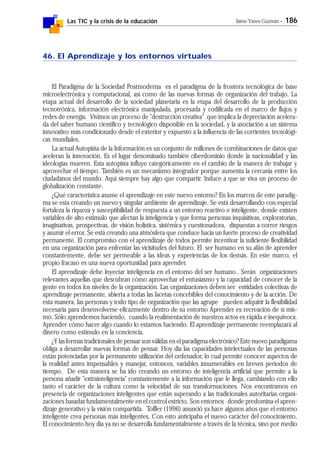 Las TIC y la crisis de la educación Jaime Yanes Guzmán - 186
46. El Aprendizaje y los entornos virtuales
El Paradigma de la Sociedad Postmoderna es el paradigma de la frontera tecnológica de base
microelectrónica y computacional, así como de las nuevas formas de organización del trabajo. La
etapa actual del desarrollo de la sociedad planetaria es la etapa del desarrollo de la producción
tecnotrónica, información electrónica manipulada, procesada y codificada en el marco de flujos y
redes de energía. Vivimos un proceso de "destrucción creativa" que implica la depreciación acelera-
da del saber humano científico y tecnológico disponible en la sociedad, y la asociación a un sistema
innovativo más condicionado desde el exterior y expuesto a la influencia de las corrientes tecnológi-
cas mundiales.
La actual Autopista de la Información es un conjunto de millones de combinaciones de datos que
aceleran la innovación. Es el lugar denominado también ciberdominio donde la nacionalidad y las
ideologías mueren. Esta autopista influye categóricamente en el cambio de la manera de trabajar y
aprovechar el tiempo. También es un mecanismo integrador porque aumenta la cercanía entre los
ciudadanos del mundo. Aquí siempre hay algo que compartir. Induce a que se viva un proceso de
globalización constante.
¿Qué característica asume el aprendizaje en este nuevo entorno? En los marcos de este paradig-
ma se esta creando un nuevo y singular ambiente de aprendizaje. Se está desarrollando con especial
fortaleza la riqueza y susceptibilidad de respuesta a un entorno reactivo e inteligente, donde existen
variables de alto estímulo que afectan la inteligencia y que forma personas inquisitivas, exploratorias,
imaginativas, prospectivas, de visión holística, sistémica y cuestionadora, dispuestas a correr riesgos
y asumir el error. Se está creando una atmósfera que conduce hacia un fuerte proceso de creatividad
permanente. El compromiso con el aprendizaje de todos permite incentivar la suficiente flexibilidad
en una organización para enfrentar las vicisitudes del futuro. El ser humano en su afán de aprender
constantemente, debe ser permeable a las ideas y experiencias de los demás. En este marco, el
propio fracaso es una nueva oportunidad para aprender.
El aprendizaje debe Inyectar inteligencia en el entorno del ser humano.. Serán organizaciones
relevantes aquellas que descubran cómo aprovechar el entusiasmo y la capacidad de conocer de la
gente en todos los niveles de la organización. Las organizaciones deben ser entidades colectivas de
aprendizaje permanente, abierta a todas las facetas concebibles del conocimiento y de la acción. De
esta manera, las personas y todo tipo de organización que las agrupe pueden adquirir la flexibilidad
necesaria para desenvolverse eficazmente dentro de su entorno Aprender es recreación de sí mis-
mo. Sólo aprendemos haciendo, cuando la realimentación de nuestros actos es rápida e inequívoca.
Aprender cómo hacer algo cuando lo estamos haciendo. El aprendizaje permanente reemplazará al
dinero como estímulo en la conciencia.
¿Y las formas tradicionales de pensar son válidas en el paradigma electrónico? Este nuevo paradigama
obliga a desarrollar nuevas formas de pensar. Hoy día las capacidades intelectuales de las personas
están potenciadas por la permanente utilización del ordenador, lo cual permite conocer aspectos de
la realidad antes impensables y manejar, entonces, variables innumerables en breves períodos de
tiempo. De esta manera se ha ido creando un entorno de inteligencia artificial que permite a la
persona añadir "extrainteligencia" constantemente a la información que le llega, cambiando con ello
tanto el carácter de la cultura como la velocidad de sus transformaciones. Nos encontramos en
presencia de organizaciones inteligentes que están superando a las tradicionales autoritarias organi-
zaciones basadas fundamentalmente en el control estricto. Son entornos donde predomina el apren-
dizaje generativo y la visión compartida. Toffler (1996) anunció ya hace algunos años que el entorno
inteligente crea personas más inteligentes. Con esto anticipaba el nuevo carácter del conocimiento.
El conocimiento hoy día ya no se desarrolla fundamentalmente a través de la técnica, sino por medio
 