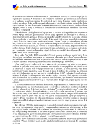 Las TIC y la crisis de la educación Jaime Yanes Guzmán - 187
de entornos innovadores o ambientes nuevos. La creación de nuevo conocimiento es propio del
cognotivismo sistémico. A diferencia de los pensadores cartesianos que centraban el conocimiento
en el análisis de las partes a expensas del contexto, la nueva forma de pensar enfatiza en el enfoque
total no parcializado de los problemas, poniendo en primer plano la interrelación mutua de los distin-
tos subsistemas. Se trata de entender el conocimiento como un universo abierto en el sentido de
Prigogine, donde el azar y la necesidad se entrelazan en un sistema flexible hasta saltar a un nuevo
estadio de complejidad.
Niklas Luhmann (1990) plantea que hay que abrir lo existente a otras posibilidades, ampliando lo
posible. Agrega este autor que el conocer hoy día obliga a plantear una ontología de la totalidad, la
diferencia y la relación, pensando de manera más global y disolviendo con ello las esencias estáticas.
Hay que enfrentar lo complejo de la sociedad y de los acontecimientos de un modo transformador,
a través de teorías establecidas como instrumentos de observación que permitan efectuar seleccio-
nes y definir actuaciones. En fin, hay que transformar el viejo sueño cartesiano en realidad, de hacer
penetrar la teoría en la acción, de convertir la inteligencia teórica en práctica. El pensamiento debe
ser hoy día capaz de introducirse en la esencia del tiempo, de la época, con su carga de contradiccio-
nes y tendencias, con su transformación, a través de los procesos dialécticos del desarrollo, en otra
época nueva, en un nuevo tiempo.
Ervin Lazlo. (Ver Toffler 1996) destacado teórico de sistemas señala que somos "parte de un
sistema interconectado de la naturaleza, y, a menos que informados "generalistas " asuman el empe-
ño de elaborar teorías sistemáticas de las pautas de interconexión, nuestro proyecto de corto alcance
y nuestra capacidad de control pueden conducirnos a nuestra propia destrucción.
¿Qué papel juega el cerebro en la elaboración de enfoques sistémicos y holísticos que permita
construir las pautas de interconexión necesarias para entender la complejidad de la sociedad actual?
El cerebro es el órgano más complejo conocido en el universo. El córtex cerebral, base de las
funciones cerebrales superiores, posee decenas de miles de millones de neuronas, que compiten
entre sí (no individualmente. sino por grupos) -según Edelman- (1997) en función de su eficacia para
favorecer la adaptación del organismo a un medio complejo cambiante. Dichos grupos neuronales
están conformados por conjuntos de neuronas interconectadas, que funcionan simultáneamente.
Ciertos grupos neuronales sobreviven y se refuerzan; otros desaparecen, al igual que las especies
animales.
A la mencionada selección estructural de neuronas, según Edelman, se yuxtapone otra que es la
que irá adquiriendo una importancia decisiva en el desarrollo de las funciones mentales: el estableci-
miento y reforzamiento de las interconexiones sinápticas." "La estructuración de mapas" -nos señala-
, "constituyen un principio de organización importante en los cerebros complejos. Los mapas esta-
blecen una correspondencia entre puntos situados sobre diversas capas receptoras bidimensionales
del cuerpo -como la piel o retina del ojo- con puntos situados sobre las capas que componen el
cerebro". Dichas conexiones no están especificadas de antemano en forma precisa por los genes,
ellas se van estableciendo y renovando constantemente, en menor o mayor grado, en función de la
experiencia."
Para Edelman (1997) los mapas surgen en el curso de la competencia de unos grupos neuronales
con otros. Los mapas están interactuando y reorganizando constantemente la información, se ligan
entre si y/o compiten en función de la experiencia, sin instrucción previa establecida. El cerebro no es
una computadora y el mundo no es una banda magnética. Para Gerald Edelman pues, el cerebro no
es una máquina pasiva, que reciba instrucciones del exterior, ni tampoco un mero depósito de imáge-
nes o conocimientos. En él todo es actividad y recreación permanente.
¿En este nuevo marco que hemos descrito, son suficientes las teorías desarrolladas por Ausubel y
Feuerstein ? Ambos científicos hacen aportes significativos al desarrollo de la ciencia del aprendizaje
moderno.
 