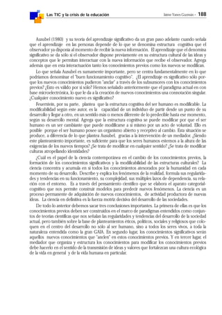 Las TIC y la crisis de la educación Jaime Yanes Guzmán - 188
Ausubel (1980) y su teoría del aprendizaje significativo da un gran paso adelante cuando señala
que el aprendizaje en las personas depende de lo que se denomina estructura cognitiva que el
observador ya disponía al momento de recibir la nueva información. El aprendizaje que el denomina
significativo se da sólo si el observador dispone previamente en su estructura cultural de las ideas y
conceptos que le permitan interactuar con la nueva información que recibe el observador. Agrega
además que en esta interactuación tanto los conocimientos previos como los nuevos se modifican.
Lo que señala Ausubel es sumamente importante, pero se centra fundamentalmente en lo que
podríamos denominar el "buen funcionamiento cognitivo". ¿El aprendizaje es significativo sólo por-
que los nuevos conocimientos pudieron "anclar" a través de los subsunsores con los conocimientos
previos? ¿Esto es válido por sí sólo? Hemos señalado anteriormente que el paradigma actual en con
base microelectrónica, lo que le da a la creación de nuevos conocimientos una connotación singular.
¿Cualquier conocimiento nuevo es significativo?
Feuerstein, por su parte, plantea que la estructura cognitiva del ser humano es modificable. La
modificabilidad según este autor, es la capacidad de un individuo de partir desde un punto de su
desarrollo y llegar a otro, en un sentido más o menos diferente de lo predecible hasta ese momento,
según su desarrollo mental. Agrega que la estructura cognitiva se puede modificar por que el ser
humano es un ser cambiante que puede modificarse a sí mismo por un acto de voluntad. Ello es
posible porque el ser humano posee un organismo abierto y receptivo al cambio. Esta situación se
produce, a diferencia de lo que plantea Ausubel, gracias a la intervención de un mediador. ¿Siendo
este planteamiento importante, es suficiente para que los seres humanos estemos a la altura de las
exigencias de los nuevos tiempos? ¿Se trata de modificar en cualquier sentido? ¿Se trata de modificar
culturas atropellando identidades?
¿Cuál es el papel de la ciencia contemporánea en el cambio de los conocimientos previos, la
formación de los conocimientos significativos y la modificabilidad de las estructuras culturales? La
ciencia concentra y acumula en sí todos los conocimientos atesorados por la humanidad en cada
momento de su desarrollo. Describe y explica los fenómenos de la realidad, formula sus regularida-
des y tendencias en su funcionamiento, su complejidad, sus múltiples lazos de dependencia, su rela-
ción con el entorno. Es a través del pensamiento científico que se elabora el aparato categorial-
cognitivo que nos permite construir modelos para predecir nuevos fenómenos. La ciencia es un
proceso permanente de adquisición de nuevos conocimientos, de actividad productora de nuevas
ideas. La ciencia en definitiva es la fuerza motriz decisiva del desarrollo de las sociedades.
De todo lo anterior debemos sacar tres conclusiones importantes. La primera de ellas es que los
conocimientos previos deben ser construidos en el marco de paradigmas entendidos como conjun-
tos de teorías científicas que nos señalan las regularidades y tendencias del desarrollo de la sociedad
actual, pero también sobre la base de planteamientos éticos, políticos, sociales y religiosos que colo-
quen en el centro del desarrollo no sólo al ser humano, sino a todos los seres vivos, a toda la
naturaleza entendida como la gran GAIA. En segundo lugar, los conocimientos significativos serán
aquellos nuevos conocimientos que "anclen" en estos conocimientos previos. Y en tercer lugar, el
mediador que organiza y estructura los conocimientos para modificar los conocimientos previos
debe hacerlo en el sentido de la transmisión de ideas y valores que fortalezcan una cultura ecológica
de la vida en general y de la vida humana en particular.
 