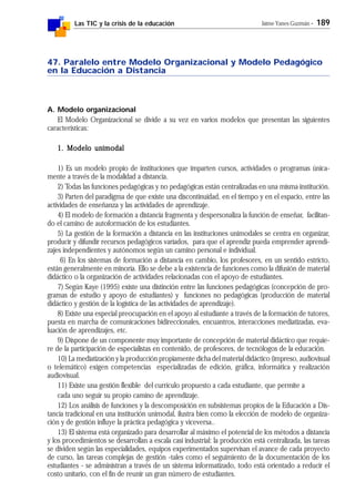 Las TIC y la crisis de la educación Jaime Yanes Guzmán - 189
47. Paralelo entre Modelo Organizacional y Modelo Pedagógico
en la Educación a Distancia
A. Modelo organizacional
El Modelo Organizacional se divide a su vez en varios modelos que presentan las siguientes
características:
1. Modelo unimodal1. Modelo unimodal1. Modelo unimodal1. Modelo unimodal1. Modelo unimodal
1) Es un modelo propio de instituciones que imparten cursos, actividades o programas única-
mente a través de la modalidad a distancia.
2) Todas las funciones pedagógicas y no pedagógicas están centralizadas en una misma institución.
3) Parten del paradigma de que existe una discontinuidad, en el tiempo y en el espacio, entre las
actividades de enseñanza y las actividades de aprendizaje.
4) El modelo de formación a distancia fragmenta y despersonaliza la función de enseñar, facilitan-
do el camino de autoformación de los estudiantes.
5) La gestión de la formación a distancia en las instituciones unimodales se centra en organizar,
producir y difundir recursos pedagógicos variados, para que el aprendiz pueda emprender aprendi-
zajes independientes y autónomos según un camino personal e individual.
6) En los sistemas de formación a distancia en cambio, los profesores, en un sentido estricto,
están generalmente en minoría. Ello se debe a la existencia de funciones como la difusión de material
didáctico o la organización de actividades relacionadas con el apoyo de estudiantes.
7) Según Kaye (1995) existe una distinción entre las funciones pedagógicas (concepción de pro-
gramas de estudio y apoyo de estudiantes) y funciones no pedagógicas (producción de material
didáctico y gestión de la logística de las actividades de aprendizaje).
8) Existe una especial preocupación en el apoyo al estudiante a través de la formación de tutores,
puesta en marcha de comunicaciones bidireccionales, encuantros, interacciones mediatizadas, eva-
luación de aprendizajes, etc.
9) Dispone de un componente muy importante de concepción de material didáctico que requie-
re de la participación de especialistas en contenido, de profesores, de tecnólogos de la educación.
10) La mediatización y la producción propiamente dicha del material didáctico (impreso, audiovisual
o telemático) exigen competencias especializadas de edición, gráfica, informática y realización
audiovisual.
11) Existe una gestión flexible del currículo propuesto a cada estudiante, que permite a
cada uno seguir su propio camino de aprendizaje.
12) Los análisis de funciones y la descomposición en subsistemas propios de la Educación a Dis-
tancia tradicional en una institución unimodal, ilustra bien como la elección de modelo de organiza-
ción y de gestión influye la práctica pedagógica y viceversa..
13) El sistema está organizado para desarrollar al máximo el potencial de los métodos a distancia
y los procedimientos se desarrollan a escala casi industrial: la producción está centralizada, las tareas
se dividen según las especialidades, equipos experimentados supervisan el avance de cada proyecto
de curso, las tareas complejas de gestión -tales como el seguimiento de la documentación de los
estudiantes - se administran a través de un sistema informatizado, todo está orientado a reducir el
costo unitario, con el fin de reunir un gran número de estudiantes.
 