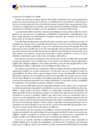 Las TIC y la crisis de la educación Jaime Yanes Guzmán - 19
tos para que el estudiante los "asimile".
Si bien en la educación se logran objetivos del modelo academicista como que los participantes
alcancen las metas propuestas por el sistema y se estandaricen los conocimientos, la idea de que el
docente es el único poseedor de los conocimientos porque el profesor hace una presentación eficaz,
convincente y magistral de los contenidos y que la intervención del estudiante es limitada, está siendo
superada por el modelo tecnológico que trae aparejada la comunicación bidireccional.
La comunicación bidireccional tiene todas las potencialidades de democratizar y darle un carácter
libertario a la educación por su masificación y posibilidades de humanizarla y estandarlizarla, lo que
lleva consigo vislumbrar una uniformidad de resultados esperados, que constituye uno de los pro-
ductos claves de este tipo de modelos.
El sentido bidireccional permite una interacción entre el profesor que se transforma en tutor y el
estudiante que emerge como un aprendiz, interacción que se muestra como una forma de diálogo
entre lo que le entrega mediatizado su guía y los conocimientos previos del aprendiz. Pero esta
interacción no sólo es posible que se de entre tutor/aprendiz, sino que además entre los aprendices
que sobre la base de sus conocimientos previos que debieran ser fortalecidos en la interacción con el
tutor, pueden crear visiones comunes que les permita o resolver problemas y sucesos en forma
individual o enfrentarlos a gran escala a través de trabajos colaborativos.
Pero además se da una tercera forma de interactuación que es la que se realiza entre un aprendiz
o grupos de aprendices y los contenidos que se encuentran en los sistemas expertos informáticos
(páginas Web, bibliotecas digitales y otros medios telemáticos, redes de valor agregada (RVA) o redes
extrainteligentes (REI)) o tradicionales como las bibliotecas físicas, libros, etc.
Pero quizás es aquí donde yace actualmente el Talón de Aquiles del sistema educacional chileno.
Seguramente debido a su no plena maduración, el rol del tutor aún no se despliega en todas sus
potencialidades. En efecto, entre lo que le entrega el tutor y lo que está disponible en los sistemas
informativos expertos y los conocimientos previos de los aprendices hay un gran vacío de conoci-
mientos. Esto dificulta y a veces impide a éstos últimos (aprendices) comprender lo que se les entrega
a través de herramientas de internet o por medios tradicionales, lo cual tiende a frustrar la posibilidad
de transformar a los aprendices en grandes creadores e innovadores.
Existen enormes dificultades para que el aprendiz entienda y el tutor ayude a éste a comprender
la combinación simultánea de posición y velocidad de un suceso con una cierta distribución de proba-
bilidad, o estado cuántico del suceso. Tampoco es comprensible el principio de incertidumbre del
futuro desarrollo de los acontecimientos, porque no se puede estar seguro acerca de la posición y la
velocidad de un suceso o problema, debido a que tantos éstos como sus componentes unos se
conocen con más exactitud que otros. Menos se tiene claro en que condiciones surgen los diversos
sucesos, cuál es el rol de la curvatura espacio/tiempo donde existe y la densidad de los componentes
del nuevo acontecimiento. Tampoco nuestros tutores y aprendices están preparados para conocer
el pasado de un suceso dibujado en un cono de luz, y menos aún la intensidad de gravedad o atrac-
ción de los sucesos, desde donde nada escapa a su influencia.
Para entender esta nueva situación de la realidad es necesario desarrollar en los aprendices una
competencia principal: una epistemología de la práctica para la resolución técnica de un suceso que
obligaría a vincular el problema en el marco de la totalidad a la cual pertenece, construyendo un
enfoque científico en la reflexión desde la acción con fundamentos holísticos y sistémicos.
Como se es conocido, entender la multidimensionalidad de un suceso exige comprender la
multifactorialidad que le da origen, las regularidades y tendencias que lo constituyen, las referencias
lógicas que lo configuran. Sólo en ese momento se están construyendo (fortaleciendo) los dominios
 