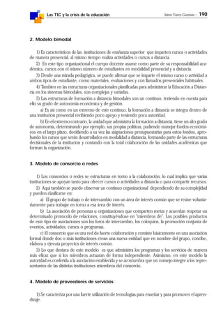 Las TIC y la crisis de la educación Jaime Yanes Guzmán - 190
2. Modelo bimodal
1) Es característicos de las instituciones de ensñanza superior que imparten cursos o actividades
de manera presencial, al mismo tiempo realiza actividades o cursos a distancia.
2) En este tipo organizacional el cuerpo docente asume como parte de su responsabilidad aca-
démica, cursos con el mismo número de estudiantes en modalidad presencial y a distancia.
3) Desde una mirada pedagógica, se puede afirmar que se imparte el mismo curso o actividad a
ambos tipos de estudiante, como materiales, evaluaciones y con llamados presenciales habituales.
4) Tambíen en las estructuras organizacionales planificadas para administrar la Educación a Distan-
cia en los sistemas bimodales, son complejas y variadas.
5) Las estructuras de formación a distancia bimodales son un continuo, teniendo en cuenta para
ello su grado de autonomía económica y de gestión.
a) Es así como en un extremo de este continuo, la formación a distancia se integra dentro de
una institución presencial recibiendo poco apoyo y teniendo poca autoridad.
b) En el extremo contrario, la unidad que administra la formación a distancia, tiene un alto grado
de autonomía, determinando por ejemplo, sus propias políticas, pudiendo manejar fondos económi-
cos en el largo plazo, decidiendo a su vez las asignaciones presupuestarias para estos fondos, apro-
bando los cursos que serán desarrollados en modalidad a distancia, formando parte de las estructuras
decisionales de la institución y contando con la total colaboración de las unidades académicas que
forman la organización.
3. Modelo de consorcio o redes
1) Los consorcios o redes se estructuran en torno a la colaboración, lo cual implica que varias
instituciones se apoyan tanto para ofrecer cursos o actividades a distancia o para compartir recursos.
2) Aquí también se puede observar un continuo organizacional dependiendo de su complejidad
y pueden clasificarse en:
a) El grupo de trabajo o de intercambio con un área de interés común que se reúne volunta-
riamente para trabajar en torno a esa área de interés.
b) La asociación de personas u organizaciones que comparten metas y acuerdan respetar un
determinado protocolo de relaciones, constituyéndose en "miembros de". Los posibles productos
de este tipo de asociaciones son los foros de intercambio, los coloquios, la promoción conjunta de
eventos, actividades, cursos o programas.
c) El consorcio que es una red de fuerte colaboración y consiste básicamente en una asociación
formal donde dos o más instituciones crean una nueva entidad que en nombre del grupo, concibe,
elabora y ejecuta proyectos de interés común.
3) Lo que destaca de este modelo es que administra los programas y los servicios de manera
más eficaz que si los miembros actuaran de forma independiente. Asimismo, en este modelo la
autoridad es conferida a la asociación establecida y se acostumbra que un consejo integre a los repre-
sentantes de las distintas instituciones miembros del consorcio.
4. Modelo de proveedores de servicios
1) Se caracteriza por una fuerte utilización de tecnologías para enseñar y para promover el apren-
dizaje.
 