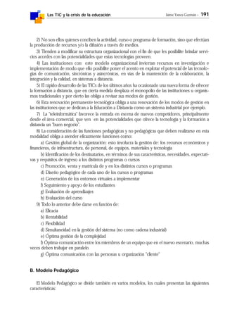 Las TIC y la crisis de la educación Jaime Yanes Guzmán - 191
2) No son ellos quienes conciben la actividad, curso o programa de formación, sino que efectúan
la producción de recursos y/o la difusión a través de medios.
3) Tienden a modificar su estructura organizacional con el fin de que les posibilite brindar servi-
cios acordes con las potencialidades que estas tecnologías proveen.
4) Las instituciones con este modelo organizacional inviertan recursos en investigación e
implementación de modo que ello posibilite poner el acento en explotar el potencial de las tecnolo-
gías de comunicación, sincrónicas y asincrónicas, en vías de la mantención de la colaboración, la
integración y la calidad, en sistemas a distancia.
5) El rápido desarrollo de las TICs de los últimos años ha ocasionado una nueva forma de ofrecer
la formación a distancia, que en cierta medida desplaza el monopolio de las instituciones u organis-
mos tradicionales y por cierto las obliga a revisar sus modos de gestión.
6) Esta renovación permanente tecnológica obliga a una renovación de los modos de gestión en
las instituciones que se dedican a la Educación a Distancia como un sistema industrial por ejemplo.
7) La "teleinformática" favorece la entrada en escena de nuevos competidores, principalmente
desde el área comercial, que ven en las potencialidades que ofrece la tecnología y la formación a
distancia un "buen negocio".
8) La consideración de las funciones pedagógicas y no pedagógicas que deben realizarse en esta
modalidad obliga a atender eficazmente funciones como:
a) Gestión global de la organización: esto involucra la gestión de: los recursos económicos y
financieros, de infraestructura, de personal, de equipos, materiales y tecnología
b) Identificación de los destinatarios, en términos de sus características, necesidades, expectati-
vas y requisitos de ingreso a los distintos programas o cursos
c) Promoción, venta y matrícula de y en los distintos cursos o programas
d) Diseño pedagógico de cada uno de los cursos o programas
e) Generación de los entornos virtuales a implementar
f) Seguimiento y apoyo de los estudiantes
g) Evaluación de aprendizajes
h) Evaluación del curso
9) Todo lo anterior debe darse en función de:
a) Eficacia
b) Rentabilidad
c) Flexibilidad
d) Simultaneidad en la gestión del sistema (no como cadena industrial)
e) Óptima gestión de la complejidad
f) Óptima comunicación entre los miembros de un equipo que en el nuevo escenario, muchas
veces deben trabajar en paralelo
g) Óptima comunicación con las personas u organización "cliente"
B. Modelo Pedagógico
El Modelo Pedagógico se divide también en varios modelos, los cuales presentan las siguientes
características:
 