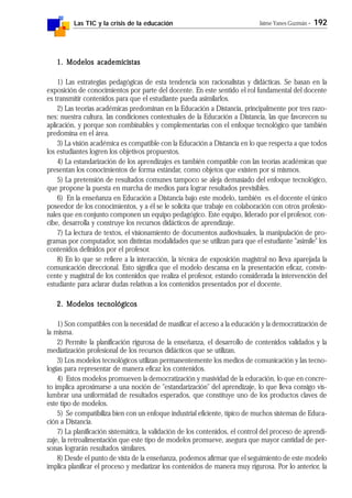 Las TIC y la crisis de la educación Jaime Yanes Guzmán - 192
1. Modelos academicistas1. Modelos academicistas1. Modelos academicistas1. Modelos academicistas1. Modelos academicistas
1) Las estrategias pedagógicas de esta tendencia son racionalistas y didácticas. Se basan en la
exposición de conocimientos por parte del docente. En este sentido el rol fundamental del docente
es transmitir contenidos para que el estudiante pueda asimilarlos.
2) Las teorías académicas predominan en la Educación a Distancia, principalmente por tres razo-
nes: nuestra cultura, las condiciones contextuales de la Educación a Distancia, las que favorecen su
aplicación, y porque son combinables y complementarias con el enfoque tecnológico que también
predomina en el área.
3) La visión académica es compatible con la Educación a Distancia en lo que respecta a que todos
los estudiantes logren los objetivos propuestos.
4) La estandarización de los aprendizajes es también compatible con las teorías académicas que
presentan los conocimientos de forma estándar, como objetos que existen por sí mismos.
5) La pretensión de resultados comunes tampoco se aleja demasiado del enfoque tecnológico,
que propone la puesta en marcha de medios para lograr resultados previsibles.
6) En la enseñanza en Educación a Distancia bajo este modelo, también es el docente el único
poseedor de los conocimientos, y a él se le solicita que trabaje en colaboración con otros profesio-
nales que en conjunto componen un equipo pedagógico. Este equipo, liderado por el profesor, con-
cibe, desarrolla y construye los recursos didácticos de aprendizaje.
7) La lectura de textos, el visionamiento de documentos audiovisuales, la manipulación de pro-
gramas por computador, son distintas modalidades que se utilizan para que el estudiante "asimile" los
contenidos definidos por el profesor.
8) En lo que se refiere a la interacción, la técnica de exposición magistral no lleva aparejada la
comunicación direccional. Esto significa que el modelo descansa en la presentación eficaz, convin-
cente y magistral de los contenidos que realiza el profesor, estando considerada la intervención del
estudiante para aclarar dudas relativas a los contenidos presentados por el docente.
2. Modelos tecnológicos2. Modelos tecnológicos2. Modelos tecnológicos2. Modelos tecnológicos2. Modelos tecnológicos
1) Son compatibles con la necesidad de masificar el acceso a la educación y la democratización de
la misma.
2) Permite la planificación rigurosa de la enseñanza, el desarrollo de contenidos validados y la
mediatización profesional de los recursos didácticos que se utilizan.
3) Los modelos tecnológicos utilizan permanentemente los medios de comunicación y las tecno-
logías para representar de manera eficaz los contenidos.
4) Estos modelos promueven la democratización y masividad de la educación, lo que en concre-
to implica aproximarse a una noción de "estandarización" del aprendizaje, lo que lleva consigo vis-
lumbrar una uniformidad de resultados esperados, que constituye uno de los productos claves de
este tipo de modelos.
5) Se compatibiliza bien con un enfoque industrial eficiente, típico de muchos sistemas de Educa-
ción a Distancia.
7) La planificación sistemática, la validación de los contenidos, el control del proceso de aprendi-
zaje, la retroalimentación que este tipo de modelos promueve, asegura que mayor cantidad de per-
sonas lograrán resultados similares.
8) Desde el punto de vista de la enseñanza, podemos afirmar que el seguimiento de este modelo
implica planificar el proceso y mediatizar los contenidos de manera muy rigurosa. Por lo anterior, la
 