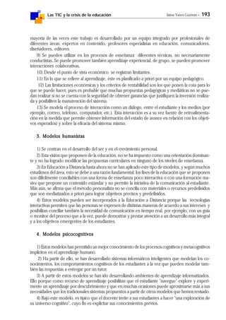 Las TIC y la crisis de la educación Jaime Yanes Guzmán - 193
mayoría de las veces este trabajo es desarrollado por un equipo integrado por profesionales de
diferentes áreas: expertos en contenido, profesores especialistas en educación, comunicadores,
diseñadores, editores.
9) Se pueden utilizar en los procesos de enseñanza diferentes técnicas, no necesariamente
conductistas. Se puede promover también aprendizaje experiencial, de grupo, se pueden promover
interacciones colaborativas,
10) Desde el punto de vista económico se registran limitantes.
11) En lo que se refiere al aprendizaje, éste es planificado a priori por un equipo pedagógico.
12) Las limitaciones económicas y los criterios de rentabilidad son los que ponen la cota para lo
que se puede hacer, pues es probable que muchas propuestas pedagógicas y mediáticas no se pue-
dan realizar si no se cuenta con la seguridad de obtener ganancias que justifiquen la inversión realiza-
da y posibiliten la manutención del sistema.
13) Se modela el proceso de interacción como un diálogo, entre el estudiante y los medios (por
ejemplo, correo, teléfono, computador, etc.). Esta interacción es a su vez fuente de retroalimenta-
ción en la medida que permite obtener información del estado de avance en relación con los objeti-
vos esperados) y sobre la eficacia del sistema mismo.
3. Modelos humanistas3. Modelos humanistas3. Modelos humanistas3. Modelos humanistas3. Modelos humanistas
1) Se centran en el desarrollo del ser y en el crecimiento personal.
2) Esta visión que proponen de la educación, no se ha impuesto como una orientación dominan-
te y no ha logrado modificar las propuestas curriculares en ninguno de los niveles de enseñanza.
3) En Educación a Distancia hasta ahora no se han aplicado este tipo de modelos, y según muchos
estudiosos del área, esto se debe a una razón fundamental: los fines de la educación que se proponen
son difícilmente conciliables con una forma de enseñanza poco interactiva o con una formación ma-
siva que propone un contenido estándar y no permite la iniciativa de la comunicación al estudiante.
Más aún, se afirma que el método personalista no se concilia con materiales o recursos predefinidos
que son mediatizados a priori para lograr objetivos precisos y predefinidos.
4) Estos modelos pueden ser incorporados a la Educación a Distancia porque las tecnologías
interactivas permiten que las personas se expresen de distintas maneras de acuerdo a sus intereses y
posibilitan conciliar también la necesidad de comunicación en tiempo real, por ejemplo, con un guía
o monitor del proceso que a la vez, puede demostrar y prestar atención a un desarrollo más integral
y a los objetivos emergentes de los estudiantes.
4. Modelos psicocognitivos4. Modelos psicocognitivos4. Modelos psicocognitivos4. Modelos psicocognitivos4. Modelos psicocognitivos
1) Estos modelos han permitido un mejor conocimiento de los procesos cognitivos y metacognitivos
implícitos en el aprendizaje humano.
2) Ha partir de ello, se han desarrollado sistemas informáticos inteligentes que modelan los co-
nocimientos, los comportamientos cognitivos de los estudiantes a la vez que pueden modelar tam-
bién las respuestas a entregar por un tutor.
3) A partir de estos modelos se han ido desarrollando ambientes de aprendizaje informatizados.
Ello porque como recurso de aprendizaje posibilitan que el estudiante "navegue" explore y experi-
mente un aprendizaje por descubrimiento y que en muchas ocasiones puede aproximarse más a sus
necesidades que los tradicionales sistemas propuestos a partir de otros modelos que hemos revisado.
4) Bajo este modelo, es típico que el docente invite a sus estudiantes a hacer "una exploración de
su universo cognitivo", cuyo fin es explicitar sus conocimientos previos.
 