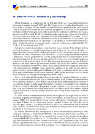 Las TIC y la crisis de la educación Jaime Yanes Guzmán - 194
48. Entorno Virtual, Enseñanza y Aprendizaje
Melvin Kranzberg, ha señalado que "La era de la información ha revolucionado los elementos
técnicos de la sociedad industrial" (1985, pág. 42). Vivimos según el científico Ruso Kondratiev y su
teoría de los ciclos largos, distintos períodos de crisis del sistema capitalista mundial que a partir de
1980 -y con punto crítico entre los años 1985/90- ha significado el desarrollo de una significativa
revolución científico/tecnológica. Esto exigió un incremento sustancial en el traslado de recursos
financieros desde la periferia del sistema capitalista mundial hacia los países altamente desarrollados.
Esto tuvo como consecuencia para los países en desarrollo la disminución de los créditos y el incre-
mento especulativo de los intereses, aumentando con ello su deuda externa. Por el contrario, para
los países altamente desarrollados -en especial para el G8- significó un revolucionario cambio tecno-
lógico en todas las áreas de la producción, pero en especial en el complejo militar industrial. (Ver
Cordeira, Revista América Latina, 3/87)
Este proceso alcanzó nuevas etapas en su desarrollo cuando a finales de los años noventa los
simultáneos cambios tecnológicos permitieron que la creación de microordenadores y
superordenadores descentralizados e independientes fueran interconectados a través de un sistema
informático ubicuo de procesamiento de la información. Los nuevos megaordenadores empezaron
a disponer de software que permitieron conectar cualquier disposición a redes informáticas univer-
sales, potenciando con ello el acceso a la información esté donde esté y procesarla adecuadamente
(softwar Java y Jini) a una velocidad increíble. Este sistema de interconección a través de Internet
potenciado por banda ancha se aplica a cualquier área del conocimiento de la sociedad y en cualquier
ubicación, permitiendo transmitir voz y datos a través de la conmutación de paquetes. Todo ello se
verá fundamentalmente ampliado cuando empiecen a aplicarse en un futuro cercano enfoques
nanotecnológicos, químicos y biológicos a la fabricación de chips, lo cual inaugurará una nueva época
de microprocesadores cien mil millones de veces más rápidos que los actuales procesadores, crean-
do un entorno de red en el planeta inimaginable.(Castells, 1986 )
Esta era de la información ha significado la reestructuración del capitalismo industrial y su transfor-
mación en capitalismo informacional, que ha tenido como una de sus primeras consecuencias cam-
biar el carácter del trabajo y su modo de hacer las cosas. En efecto, se ha introducido directamente el
conocimiento científico en las fuerzas productivas para crear tanto bienes tangibles como intangibles:
la microelectrónica, la informática y la ingeniería genética empiezan a converger e interactuar en la
creación de este tercer entorno que hoy día caracteriza a la sociedad actual como sociedad digital en
todos los dominios de la actividad humana. (Ver entre otros, Harvey Brooks, Daniel Bell y Nocholas
Negroponte).
La actual sociedad se orienta fundamentalmente hacia la producción de procesos por sobre la
producción de productos tradicionales. Las Nuevas Tecnologías de la Información y de las Comuni-
caciones (NTIC) tienen como objetivo central procesar información y comunicación. Estas nuevas
tecnologías de la información poseen memorias con capacidad de almacenar datos e información
hasta hace poco inéditas, y que permite además una interacción en tiempo real y sin fronteras en
forma sincrónica y asincrónica que da una gran flexibilidad en la búsqueda de nuevos saberes y la
generación de conocimientos no conocidos.
La sociedad informacional está actuando sobre la materia a través del conocimiento y su forma
concreta: la tecnología. La fuente de la productividad en la producción de riqueza se encuentra en el
uso de la tecnología para producir nuevos conocimientos, procesar en forma pertinente, actualizada
y a gran velocidad los datos e información y el desarrollo de la capacidad de interacción simbólica.
Aquí el conocimiento al actuar sobre sí mismo se transforma en el componente decisivo de la nueva
sociedad capitalista informacional. La productividad y rentabilidad de este nuevo modelo se encuen-
tra en el perfeccionamiento constante de la tecnología, y no de cualquier tecnología, sino de aquella
 