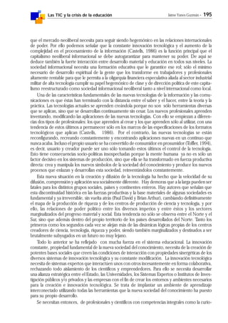 Las TIC y la crisis de la educación Jaime Yanes Guzmán - 195
que el mercado neoliberal necesita para seguir siendo hegemónico en las relaciones internacionales
de poder. Por ello podemos señalar que la constante innovación tecnológica y el aumento de la
complejidad en el procesamiento de la información (Castells, 1986) es la función principal que el
capitalismo neoliberal informacional se debe autogarantizar para mantener su poder. De aquí se
deduce también la fuerte interacción entre desarrollo material y educación en todos sus niveles. La
sociedad informacional necesita una formación educativa que le garantice ese rol; sólo el mínimo
necesario de desarrollo espiritual de la gente que los transforme en trabajadores y profesionales
altamente rentable para que le permita a la oligarquía financiera especulativa aliada al sector industrial
militar de alta tecnología cumplir su papel hegemónico de clase y de dirección política de este capita-
lismo reestructurado como sociedad informacional neoliberal tanto a nivel internacional como local.
Una de las características fundamentales de las nuevas tecnologías de la información y las comu-
nicaciones es que éstas han terminado con la distancia entre el saber y el hacer, entre la teoría y la
práctica. Las tecnologías actuales se aprenden creándola porque no son sólo herramientas diversas
que se aplican, sino que se desarrollan continuamente sin cesar. Los nuevos profesionales aprenden
inventando, modificando las aplicaciones de las nuevas tecnologías. Con ello se empiezan a diferen-
cias dos tipos de profesionales: los que aprenden al crear y los que aprenden sólo al utilizar, con una
tendencia de estos últimos a permanecer sólo en los marcos de las especificaciones de los formatos
tecnológicos que aplican (Castells, 1986). Por el contrario, las nuevas tecnologías se están
reconfigurando, recreando constantemente y encontrando aplicaciones nuevas en un continuo que
nunca acaba. Incluso el propio usuario se ha convertido de consumidor en prosumidor (Toffler, 1994),
es decir, usuario y creador puede ser uno sólo tomando estos últimos el control de la tecnología.
Esto tiene consecuencias socio-políticas insospechadas porque la mente humana ya no es sólo un
factor decisivo en los sistemas de producción, sino que ella se ha transformado en fuerza productiva
directa: crea y manipula los nuevos símbolos de la sociedad del conocimiento y produce los nuevos
procesos que enlazan y desarrollan esta sociedad, reinventándolos constantemente.
Esta nueva situación en la creación y difusión de la tecnología ha hecho que la velocidad de su
difusión, comprensión y aplicación sea socialmente diferente. Hay demoras que a la larga pueden ser
fatales para los distintos grupos sociales, países y continentes enteros. Hay autores que señalan que
esta discontinuidad histórica en las fuerzas productivas y la base materiales de algunas sociedades es
fundamental y ya irreversible, sin vuelta atrás (Paul David y Brian Arthur), cambiando definitivamente
el mapa de la producción de riqueza y de los centros de producción de ciencia y tecnología, y por
ello, las relaciones de poder político entre los diversos imperios y entre éstos y los sectores
marginalizados del progreso material y social. Esta tendencia no sólo se observa entre el Norte y el
Sur, sino que además dentro del propio territorio de los países desarrollados del Norte. Tanto los
primeros como los segundos cada vez se alejan más de las dinámicas lógicas propias de los centros
creadores de ciencia, tecnología, riqueza y poder, siendo también marginalizados y destinados a ser
brutalmente subyugados en un futuro no muy lejano.
Todo lo anterior se ha reflejado con mucha fuerza en el sistema educacional. La innovación
constante, propiedad fundamental de la nueva sociedad del conocimiento, necesita de la creación de
potentes bases sociales que creen las condiciones de interacción con propiedades sinergéticas de los
diversos sistemas de innovación tecnológica y su constante modificación. La innovación tecnológica
necesita de sistemas expertos que interactúen unos con otros incesantemente en forma colaborativa,
rechazando todo aislamiento de los científicos y emprendedores. Para ello se necesita desarrollar
una alianza estratégica entre el Estado, las Universidades, los Sistemas Expertos o Institutos de Inves-
tigación públicos y/o privados y las empresas con el fin de crear los entornos y ambientes necesarios
para la creación e innovación tecnológica. Se trata de implantar un ambiente de aprendizaje
interconectado utilizando todas las herramientas que la nueva sociedad del conocimiento ha puesto
para su propio desarrollo.
Se necesitan entonces, de profesionales y científicos con competencias integrales como la curio-
 