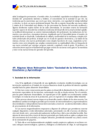 Las TIC y la crisis de la educación Jaime Yanes Guzmán - 196
sidad, la indagación permanente, el sentido crítico, la creatividad, capacidades tecnológicas-culturales,
dominio del pensamiento sistémico y holístico, el conocimiento de la sociedad en que vive, las
tendencias que la caracterizan, que vea lo que viene, interactivo, con capacidad de trabajo individual
y colectivo, es decir, un nuevo profesional integral. Para ello es urgente desarrollar una nueva visión
y misión de la Universidad muy distinta a la que preconizan los dueños del mercado neoliberal y
algunos dócilmente repiten dentro de las aulas universitarias. Se necesitan centros de formación
superior capaces de descubrir las verdaderas tendencias del desarrollo de la actual sociedad capitalis-
ta neoliberal informacional, su carácter instrumentalizador del profesional y las instituciones de for-
mación a sus estrechos y mezquinos intereses, impidiendo que la Universidad piense el mundo y la
sociedad donde se desarrolla, confundiendo la calidad y modernidad de la enseñanza a simples acti-
tudes artefactuales del profesor, al simple uso en el aula de aparatos electrónicos, y la misión de las
mismas a formar a los nuevos profesionales como simples hacedores de cosas, negándoles su for-
mación como seres integrales que amplían constantemente su espiritualidad crítica en búsqueda de
una nueva sociedad que entregue progreso material y espiritual a toda la gente. El profesor y la
educación tienen aquí un rol fundamental que jugar a través de sus tareas como guía en la enseñanza
y tutor en las nuevas formas de aprender del aprendiz.
49. Algunas Ideas Relevantes Sobre "Sociedad de la Información,
Enseñanza y Aprendizaje"
1. Sociedad de la Información
1)La SI ha significado el desarrollo de una significativa revolución científico/tecnológica con un
incremento sustancial en el traslado de recursos financieros desde la periferia del sistema capitalista
mundial hacia los países altamente desarrollados.
2) Esto tuvo como consecuencia para los países en desarrollo la disminución de los créditos y el
incremento especulativo de los intereses, aumentando con ello su deuda externa. Por el contrario,
para los países altamente desarrollados -en especial para el G8- significó un revolucionario cambio
tecnológico en todas las áreas de la producción, pero en especial en el complejo militar industrial.
3)Esto proceso alcanzó nuevas etapas en su desarrollo cuando a finales de los años noventa. Los
simultáneos cambios tecnológicos permitió que la creación de microordenadores y superordenadores
descentralizados e independientes fueran interconectados a través de un sistema informático ubicuo
de procesamiento de la información.
4) Los nuevos megaordenadores empezaron a disponer de software que permitieron conectar
cualquier disposición a redes informáticas universales, potenciando con ello el acceso a la informa-
ción esté donde esté y procesarla adecuadamente (softwar Java y Jini) a una velocidad increíble. Este
sistema de interconección a través de Internet potenciado por banda ancha se aplica a cualquier área
del conocimiento de la sociedad y en cualquier ubicación, permitiendo transmitir voz y datos a través
de la conmutación de paquetes.
5) Todo ello se verá fundamentalmente ampliado cuando empiecen a aplicarse en un futuro cer-
cano enfoques nanotecnológicos, químicos y biológicos a la fabricación de chips, lo cual inaugurará
 