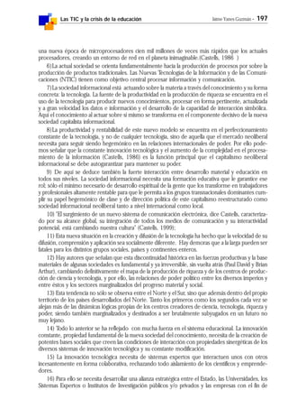 Las TIC y la crisis de la educación Jaime Yanes Guzmán - 197
una nueva época de microprocesadores cien mil millones de veces más rápidos que los actuales
procesadores, creando un entorno de red en el planeta inimaginable.(Castells, 1986 )
6)La actual sociedad se orienta fundamentalmente hacia la producción de procesos por sobre la
producción de productos tradicionales. Las Nuevas Tecnologías de la Información y de las Comuni-
caciones (NTIC) tienen como objetivo central procesar información y comunicación.
7)La sociedad informacional está actuando sobre la materia a través del conocimiento y su forma
concreta: la tecnología. La fuente de la productividad en la producción de riqueza se encuentra en el
uso de la tecnología para producir nuevos conocimientos, procesar en forma pertinente, actualizada
y a gran velocidad los datos e información y el desarrollo de la capacidad de interacción simbólica.
Aquí el conocimiento al actuar sobre sí mismo se transforma en el componente decisivo de la nueva
sociedad capitalista informacional.
8)La productividad y rentabilidad de este nuevo modelo se encuentra en el perfeccionamiento
constante de la tecnología, y no de cualquier tecnología, sino de aquella que el mercado neoliberal
necesita para seguir siendo hegemónico en las relaciones internacionales de poder. Por ello pode-
mos señalar que la constante innovación tecnológica y el aumento de la complejidad en el procesa-
miento de la información (Castells, 1986) es la función principal que el capitalismo neoliberal
informacional se debe autogarantizar para mantener su poder.
9) De aquí se deduce también la fuerte interacción entre desarrollo material y educación en
todos sus niveles. La sociedad informacional necesita una formación educativa que le garantice ese
rol; sólo el mínimo necesario de desarrollo espiritual de la gente que los transforme en trabajadores
y profesionales altamente rentable para que le permita a los grupos transnacionales dominantes cum-
plir su papel hegemónico de clase y de dirección política de este capitalismo reestructurado como
sociedad informacional neoliberal tanto a nivel internacional como local.
10) "El surgimiento de un nuevo sistema de comunicación electrónica, dice Castells, caracteriza-
do por su alcance global, su integración de todos los medios de comunicación y su interactividad
potencial, está cambiando nuestra cultura" (Castells, 1999);
11) Esta nueva situación en la creación y difusión de la tecnología ha hecho que la velocidad de su
difusión, comprensión y aplicación sea socialmente diferente. Hay demoras que a la larga pueden ser
fatales para los distintos grupos sociales, países y continentes enteros.
12) Hay autores que señalan que esta discontinuidad histórica en las fuerzas productivas y la base
materiales de algunas sociedades es fundamental y ya irreversible, sin vuelta atrás (Paul David y Brian
Arthur), cambiando definitivamente el mapa de la producción de riqueza y de los centros de produc-
ción de ciencia y tecnología, y por ello, las relaciones de poder político entre los diversos imperios y
entre éstos y los sectores marginalizados del progreso material y social.
13) Esta tendencia no sólo se observa entre el Norte y el Sur, sino que además dentro del propio
territorio de los países desarrollados del Norte. Tanto los primeros como los segundos cada vez se
alejan más de las dinámicas lógicas propias de los centros creadores de ciencia, tecnología, riqueza y
poder, siendo también marginalizados y destinados a ser brutalmente subyugados en un futuro no
muy lejano.
14) Todo lo anterior se ha reflejado con mucha fuerza en el sistema educacional. La innovación
constante, propiedad fundamental de la nueva sociedad del conocimiento, necesita de la creación de
potentes bases sociales que creen las condiciones de interacción con propiedades sinergéticas de los
diversos sistemas de innovación tecnológica y su constante modificación.
15) La innovación tecnológica necesita de sistemas expertos que interactuen unos con otros
incesantemente en forma colaborativa, rechazando todo aislamiento de los científicos y emprende-
dores.
16) Para ello se necesita desarrollar una alianza estratégica entre el Estado, las Universidades, los
Sistemas Expertos o Institutos de Investigación públicos y/o privados y las empresas con el fin de
 