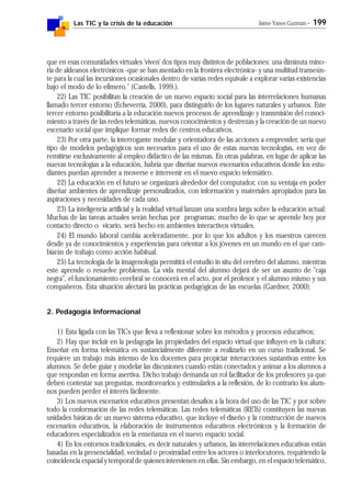 Las TIC y la crisis de la educación Jaime Yanes Guzmán - 199
que en esas comunidades virtuales 'viven' dos tipos muy distintos de poblaciones: una diminuta mino-
ría de aldeanos electrónicos -que se han asentado en la frontera electrónica- y una multitud transeún-
te para la cual las incursiones ocasionales dentro de varias redes equivale a explorar varias existencias
bajo el modo de lo efímero." (Castells, 1999,).
22) Las TIC posibilitan la creación de un nuevo espacio social para las interrelaciones humanas
llamado tercer entorno (Echeverría, 2000), para distinguirlo de los lugares naturales y urbanos. Este
tercer entorno posibilitaría a la educación nuevos procesos de aprendizaje y transmisión del conoci-
miento a través de las redes telemáticas, nuevos conocimientos y destrezas y la creación de un nuevo
escenario social que implique formar redes de centros educativos.
23) Por otra parte, la interrogante medular y orientadora de las acciones a emprender, sería que
tipo de modelos pedagógicos son necesarios para el uso de estas nuevas tecnologías, en vez de
remitirse exclusivamente al empleo didáctico de las mismas. En otras palabras, en lugar de aplicar las
nuevas tecnologías a la educación, habría que diseñar nuevos escenarios educativos donde los estu-
diantes puedan aprender a moverse e intervenir en el nuevo espacio telemático.
22) La educación en el futuro se organizará alrededor del computador, con su ventaja en poder
diseñar ambientes de aprendizaje personalizados, con información y materiales apropiados para las
aspiraciones y necesidades de cada uno.
23) La inteligencia artificial y la realidad virtual lanzan una sombra larga sobre la educación actual:
Muchas de las tareas actuales serán hechas por programas; mucho de lo que se aprende hoy por
contacto directo o vicario, será hecho en ambientes interactivos virtuales.
24) El mundo laboral cambia aceleradamente, por lo que los adultos y los maestros carecen
desde ya de conocimientos y experiencias para orientar a los jóvenes en un mundo en el que cam-
biarán de trabajo como acción habitual.
25) La tecnología de la imagenología permitirá el estudio in situ del cerebro del alumno, mientras
este aprende o resuelve problemas. La vida mental del alumno dejará de ser un asunto de "caja
negra", el funcionamiento cerebral se conocerá en el acto, por el profesor y el alumno mismo y sus
compañeros. Esta situación afectará las prácticas pedagógicas de las escuelas (Gardner, 2000).
2. Pedagogía Informacional
1) Esta ligada con las TICs que lleva a reflexionar sobre los métodos y procesos educativos;
2) Hay que incluir en la pedagogía las propiedades del espacio virtual que influyen en la cultura;
Enseñar en forma telemática es sustancialmente diferente a realizarlo en un curso tradicional. Se
requiere un trabajo más intenso de los docentes para propiciar interacciones sustantivas entre los
alumnos. Se debe guiar y modelar las discusiones cuando están conectados y animar a los alumnos a
que respondan en forma asertiva. Dicho trabajo demanda un rol facilitador de los profesores ya que
deben contestar sus preguntas, monitorearlos y estimularlos a la reflexión, de lo contrario los alum-
nos pueden perder el interés fácilmente.
3) Los nuevos escenarios educativos presentan desafíos a la hora del uso de las TIC y por sobre
todo la conformación de las redes telemáticas. Las redes telemáticas (RETs) constituyen las nuevas
unidades básicas de un nuevo sistema educativo, que incluye el diseño y la construcción de nuevos
escenarios educativos, la elaboración de instrumentos educativos electrónicos y la formación de
educadores especializados en la enseñanza en el nuevo espacio social.
4) En los entornos tradicionales, es decir naturales y urbanos, las interrelaciones educativas están
basadas en la presencialidad, vecindad o proximidad entre los actores o interlocutores, requiriendo la
coincidencia espacial y temporal de quienes intervienen en ellas. Sin embargo, en el espacio telemático,
 