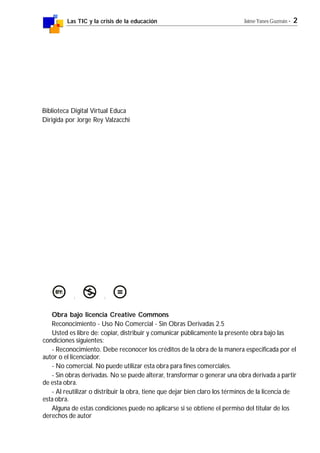 Las TIC y la crisis de la educación Jaime Yanes Guzmán - 2
Obra bajo licencia Creative Commons
Reconocimiento - Uso No Comercial - Sin Obras Derivadas 2.5
Usted es libre de: copiar, distribuir y comunicar públicamente la presente obra bajo las
condiciones siguientes:
- Reconocimiento. Debe reconocer los créditos de la obra de la manera especificada por el
autor o el licenciador.
- No comercial. No puede utilizar esta obra para fines comerciales.
- Sin obras derivadas. No se puede alterar, transformar o generar una obra derivada a partir
de esta obra.
- Al reutilizar o distribuir la obra, tiene que dejar bien claro los términos de la licencia de
esta obra.
Alguna de estas condiciones puede no aplicarse si se obtiene el permiso del titular de los
derechos de autor
Biblioteca Digital Virtual Educa
Dirigida por Jorge Rey Valzacchi
 
