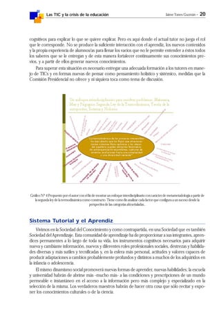 Las TIC y la crisis de la educación Jaime Yanes Guzmán - 20
cognitivos para explicar lo que se quiere explicar. Pero es aquí donde el actual tutor no juega el rol
que le corresponde. No se produce la suficiente interacción con el aprendiz, los nuevos contenidos
y la propia experiencia de alumnos/as para llenar los vacíos que no le permite entender a éstos todos
los saberes que se le entregan y de esta manera fortalecer continuamente sus conocimientos pre-
vios, y a partir de ellos generar nuevos conocimientos.
Para superar esta situación es necesario entregar una adecuada formación a los tutores en mane-
jo de TICs y en formas nuevas de pensar como pensamiento holístico y sistémico, medidas que la
Comisión Presidencial no ofrece y ni siquiera toca como tema de discusión.
Gráfico Nº 4 Propuesto por el autor con el fin de mostrar un enfoque interdisciplinario con carácter de metametadología a partir de
la segunda ley de la termodinámica como constructo. Tiene como fin analizar cada factor que configura a un suceso desde la
perspectiva de las categorías ahí señaladas..
Sistema Tutorial y el Aprendiz
Vivimos en la Sociedad del Conocimiento y como contrapartida, en una Sociedad que es también
Sociedad del Aprendizaje. Esta comunidad de aprendizaje ha de proporcionar a sus integrantes, apren-
dices permanentes a lo largo de toda su vida, los instrumentos cognitivos necesarios para adquirir
nueva y cambiante información, nuevos y diferentes roles profesionales sociales, destrezas y habilida-
des diversas y más sutiles y tecnificadas y, en la esfera más personal, actitudes y valores capaces de
producir adaptaciones a cambios probablemente profundos y distintos a muchos de los adquiridos en
la infancia o adolescencia.
El mismo dinamismo social promoverá nuevas formas de aprender, nuevas habilidades; la escuela
y universidad habrán de abrirse más -mucho más- a las condiciones y prescripciones de un mundo
permeable e instantáneo en el acceso a la información pero más complejo y especializado en la
selección de la misma. Los verdaderos maestros habrán de hacer otra cosa que sólo recitar y expo-
ner los conocimientos culturales o de la ciencia.
 