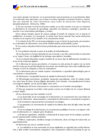 Las TIC y la crisis de la educación Jaime Yanes Guzmán - 200
cuyo mejor ejemplo es la Internet, no es presencial sino representacional, no es proximal sino distal,
no es sincrónico sino asincrónico y no se basa en recintos espaciales con interior, frontera y exterior,
sino que depende de redes electrónicas cuyos nodos de interacción están dispersos
interplanetariamente. (Echeverría, 2000).
5) En este escenario el rol de los docentes cambia; ya no sólo enseñan, si no que se convierten
en diseñadores de escenarios de aprendizaje, animando a los alumnos a participar y aprender, de
acuerdo a sus características psicológicas y sociales.
6)Las culturas virtuales operan de manera análoga al modelo de empresa red: se impone lo
multifacético, el mosaico, lo convergente, lo virtual como fuerza material. Hay mucha destrucción
creadora en la empresa red y también en la comunicación virtual;
7) La relación de las TICs con la teoría pedagógica es que es fuente de generación, procesamien-
to y transmisión de información como fuente fundamental de productividad y poder;
8) Los centros educativos deben formar profesionales para estas nuevas formas de producción y
de poder;
9) Una población educada es parte de la política de industrialización;
10) La educación es el mejor salvavidas de una economía, y por ello, toda inversión en educación
es un "seguro" frente a la fragilidad de las burbujas especulativas y bursátiles;
11) La revolución informática requiere también de un nuevo tipo de alfabetización vinculada con
el uso de las tendencias digitales;
12) A diferencia de épocas precedentes, el consumo no sólo precisa de sujetos con un cierto
nivel de rentas que les permita adquirir las mercancías, sino también que éstos estén cualificados para
comprar a través de máquinas y redes de ordenadores;
13) La información para ser tratada requiere conocimiento o capacidad epistemológica para su
conocimiento e interpretación;
14) Infoxicación o incapacidad humana de asimilar la información (Canella);
15) Metodologías innovadoras: portafolios, búsquedas especializadas, redes de trabajo temáti-
cos, micro-base de datos, lecturas digitales alternativas, foros virtuales, conceptualizaciones icónicas
con imágenes digitales, uso de prensa digital, entre otros;
16) Planificación del hecho educacional en consonancia con el modelo antropológico;
17) Hay que progresar en el saber, sentir, pensar y actuar con el objeto de ver a mayor distancia
y mayor ángulo;
18) Los elementos que han cambiado en la SI:
a) Los desarrollos de las tecnologías de la información y la comunicación han exacerbado los
procesos de elaboración, almacenamiento y transmisión de información y conocimiento exogénico.
b) El crecimiento exponencial del conocimiento tecnológico.
c) Las ganancias y la concentración de capital en los últimos diez años del siglo veinte han sido
espectaculares.
d) Las tecnologías de la información y la comunicación posibilitan el acceso a un ingente volu-
men de información, en cualquier parte del planeta.
e) El sistema organizativo, simbólico y artefactual de la mayor parte de los trabajos y profesio-
nes ha experimentado cambios profundos.
f) Políticos, empresarios, científicos otorgan a la educación, ahora a lo largo de toda la vida, un
papel fundamental.
19) Elementos que aún no cambian en la SI:
a) Los individuos no han aumentado de forma significativa su capacidad para recibir informa-
ción y darle sentido (conocimiento ontogénico). Esta constatación conlleva la paradoja de que un
 