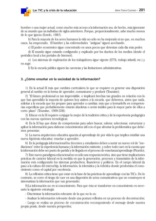 Las TIC y la crisis de la educación Jaime Yanes Guzmán - 201
hombre o una mujer actual, como mucho más acceso a la información sea, de hecho, más ignorante
de su mundo que un individuo de siglos anteriores. Porque, proporcionalmente, sabe mucho menos
de lo que ignora (Sotelo, 1987).
b) Para la mayoría de los seres humanos la vida no sólo no ha mejorado si no que, en muchos
casos, ha empeorado. El hambre y las enfermedades "antiguas" siguen acechando.
c) El poder económico sigue concentrado en unos pocos que detentan cada día más poder.
d) El mundo sigue estando configurado y explicado por los dueños de los medios (desde el
periódico local a los portales de Internet).
e) Los sistemas de explotación de los trabajadores sigue vigente (ETTs, trabajo infantil, etc.) y
en auge.
f) En la escuela pública siguen las carencias y las limitaciones administrativas.
3. ¿Cómo enseñar en la sociedad de la información?
1) En la actual SI más que cambios curriculares lo que se requiere es generar una disposición
general al cambio en la forma de aprender, comunicarse y producir (Touraine);
2) "El futuro profesional es tan imprevisible, e implicará brechas tan grandes en relación con lo
que han aprendido la mayoría de quienes hoy asisten a la escuela, que debemos, antes que nada,
solicitar a la escuela que los prepare para aprender a cambiar, más que a formarlo9s en competen-
cias específicas que probablemente estarán absoletas o serán inútiles para la mayor parte de ellos a
corto plazo" (Touraine, 1999:328);
3) Educar en la SI requiere conjugar lo mejor de la tradición crítica y de la experiencia pedagógica
con las nuevas opciones tecnológicas;
4) En la SI hay que dotar de competencias para saber buscar, valorar, seleccionar, estructurar y
aplicar la información para elaborar conocimientos útil con el que afrontar la problemática que debe-
mos presentar;
5) La nueva arquitectura educativa apuesta al aprendizaje de por vida lo que implica entablar una
nueva hipótesis educativa: enseñar a aprender;
6) En la pedagogía informacional los docentes y estudiantes deben a sumir un nuevo rol de "me-
diaciones" entre la experiencia humana y la información existente, y sobre todo caer en la cuenta que
la información debe ser punto de partida y de llegada en el proceso de enseñanza/aprendizaje (Picardo);
7) Este nuevo paradigma educacional no es sólo una respuesta teórica, sino que tiene implicaciones
prácticas de carácter laboral en la medida en que la generación, procesos y transmisión de la infor-
mación está configurando los sistemas productivos, financieros y políticos. En el campo laboral da
paso a la cultura del microchip, la información, la telemática y la robótica donde predomina el cono-
cimiento como el capital por excelencia;
8) La reflexión crítica tiene que estar en la base de las prácticas de aprendizaje con las TICs. De lo
contrario, se corre el riesgo de caer en una dispersión de actos comunicativos que no construyen ni
sistematizan la información que van generando;
9)La información no en sí conocimiento. Para que ésta se transforme en conocimiento es nece-
sario la siguiente estrategia:
- Discriminar la información relevante de la que no lo es;
- Analizar la información relevante desde una postura reflexiva en un proceso de decontrucción;
- Luego se realiza un proceso de coconstrucción recomponiendo el mensaje desde nuestra
propia praxis, desde nuestra perspectiva;
 