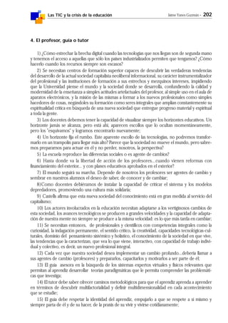 Las TIC y la crisis de la educación Jaime Yanes Guzmán - 202
4. El profesor, guía o tutor
1) ¿Cómo estrechar la brecha digital cuando las tecnologías que nos llegan son de segunda mano
y tenemos el acceso a aquellas que sólo los países industrializados permiten que tengamos? ¿Cómo
hacerlo cuando los recursos siempre son escasos?
2) Se necesitan centros de formación superior capaces de descubrir las verdaderas tendencias
del desarrollo de la actual sociedad capitalista neoliberal informacional, su carácter instrumentalizador
del profesional y las instituciones de formación a sus estrechos y mezquinos intereses, impidiendo
que la Universidad piense el mundo y la sociedad donde se desarrolla, confundiendo la calidad y
modernidad de la enseñanza a simples actitudes artefactuales del profesor, al simple uso en el aula de
aparatos electrónicos, y la misión de las mismas a formar a los nuevos profesionales como simples
hacedores de cosas, negándoles su formación como seres integrales que amplían constantemente su
espiritualidad crítica en búsqueda de una nueva sociedad que entregue progreso material y espiritual
a toda la gente.
3) Los docentes debemos tener la capacidad de visualizar siempre los horizontes educativos. Un
horizonte jamás se alcanza, pero está ahí, aparecen escollos que lo ocultan momentáneamente,
pero los "esquivamos" y logramos encontrarlo nuevamente;
4) Un horizonte fija el rumbo. Este aparente escollo de las tecnologías, no podremos transfor-
marlo en un trampolín para llegar más alto? Parece que la sociedad no mueve el mundo, pero sabre-
mos prepararnos para actuar en él y no perder, nosotros, la perspectiva?
5) La escuela reproduce las diferencias sociales o es agente de cambios?
6) Hasta donde va la libertad de acción de los profesores...cuando vienen reformas con
financiamiento del exterior... y con planes educativos aprobados en el exterior?
7) El mundo seguirá su marcha. Depende de nosotros los profesores ser agentes de cambio y
sembrar en nuestros alumnos el deseo de saber, de conocer y de cambiar;
8)Como docentes debiéramos de instalar la capacidad de criticar el sistema y los modelos
depredadores, promoviendo una cultura más solidaria;
9) Castells afirma que esta nueva sociedad del conocimiento está en gran medida al servicio del
capitalismo;
10) Los actores involucrados en la educación necesitan adaptarse a los vertiginosos cambios de
esta sociedad, los avances tecnológicos se producen a grandes velocidades y la capacidad de adapta-
ción de nuestra mente no siempre se produce a la misma velocidad: es lo que más tarda en cambiar;
11) Se necesitan entonces, de profesionales y científicos con competencias integrales como la
curiosidad, la indagación permanente, el sentido crítico, la creatividad, capacidades tecnológicas-cul-
turales, dominio del pensamiento sistémico y holístico, el conocimiento de la sociedad en que vive,
las tendencias que la caracterizan, que vea lo que viene, interactivo, con capacidad de trabajo indivi-
dual y colectivo, es decir, un nuevo profesional integral.
12) Cada vez que nuestra sociedad desea implementar un cambio profundo...debería llamar a
sus agentes de cambio (profesores) y prepararlos, capacitarlos y motivarlos a ser parte de él;
13) El guía asesora en la búsqueda de los sistemas expertos virtuales y físicos relevantes que
permitan al aprendiz desarrollar teorías paradigmáticas que le permita comprender las problemáti-
cas que investiga;
14) El tutor debe saber ofrecer caminos metodológicos para que el aprendiz aprenda a aprender
en términos de descubrir multifactorialidad y definir multidimensionalidad en cada acontecimiento
que se estudie;
15) El guía debe respetar la identidad del aprendiz, empujarlo a que se respete a sí mismo y
siempre parta de él y de su hacer, de la praxis de su vivir y vivirse cotidianamente;
 
