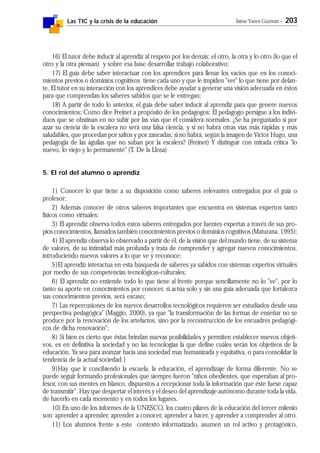 Las TIC y la crisis de la educación Jaime Yanes Guzmán - 203
16) El tutor debe inducir al aprendiz al respeto por los demás: el otro, la otra y lo otro (lo que el
otro y la otra piensan) y sobre esa base desarrollar trabajo colaborativo;
17) El guía debe saber interactuar con los aprendices para llenar los vacíos que en los conoci-
mientos previos o dominios cognitivos tiene cada uno y que le impiden "ver" lo que tiene por delan-
te. El tutor en su interacción con los aprendices debe ayudar a generar una visión adecuada en éstos
para que comprendan los saberes sabidos que se le entregan;
18) A partir de todo lo anterior, el guía debe saber inducir al aprendiz para que genere nuevos
conocimientos; Como dice Freinet a propósito de los pedagogos: El pedagogo persigue a los indivi-
duos que se obstinan en no subir por las vías que él considera normales. ¿Se ha preguntado si por
azar su ciencia de la escalera no será una falsa ciencia, y si no habrá otras vías más rápidas y más
saludables, que procedan por saltos y por zancadas; si no habrá, según la imagen de Víctor Hugo, una
pedagogía de las águilas que no suban por la escalera? (Freinet) Y distinguir con mirada crítica "lo
nuevo, lo viejo y lo permanente" (T. De la Llosa)
5. El rol del alumno o aprendiz
1) Conocer lo que tiene a su disposición como saberes relevantes entregados por el guía o
profesor;
2) Además conocer de otros saberes importantes que encuentra en sistemas expertos tanto
físicos como virtuales;
3) El aprendiz observa todos estos saberes entregados por fuentes expertas a través de sus pro-
pios conocimientos, llamados también conocimientos previos o dominios cognitivos (Maturana, 1995);
4) El aprendiz observa lo observado a partir de él, de la visión que del mundo tiene, de su sistema
de valores, de su intimidad más profunda y trata de comprender y agregar nuevos conocimientos,
introduciendo nuevos valores a lo que ve y reconoce;
5)El aprendiz interactua en esta búsqueda de saberes ya sabidos con sistemas expertos virtuales
por medio de sus competencias tecnológicas-culturales;
6) El aprendiz no entiende todo lo que tiene al frente porque sencillamente no lo "ve", por lo
tanto su aporte en conocimientos por conocer, si actúa solo y sin una guía adecuada que fortalezca
sus conocimientos previos, será escaso;
7) Las repercusiones de los nuevos desarrollos tecnológicos requieren ser estudiados desde una
perspectiva pedagógica" (Maggio, 2000), ya que "la transformación de las formas de enseñar no se
produce por la renovación de los artefactos, sino por la reconstrucción de los encuadres pedagógi-
cos de dicha renovación";
8) Si bien es cierto que éstas brindan nuevas posibilidades y permiten establecer nuevos objeti-
vos, es en definitiva la sociedad y no las tecnologías la que define cuáles serán los objetivos de la
educación. Ya sea para avanzar hacia una sociedad mas humanizada y equitativa, o para consolidar la
tendencia de la actual sociedad.}
9)Hay que ir concibiendo la escuela, la educación, el aprendizaje de forma diferente. No se
puede seguir formando profesionales que siempre fueron "niños obedientes, que esperaban al pro-
fesor, con sus mentes en blanco, dispuestos a recepcionar toda la información que éste fuese capaz
de transmitir". Hay que despertar el interés y el deseo del aprendizaje autónomo durante toda la vida,
de hacerlo en cada momento y en todos los lugares.
10) En uno de los informes de la UNESCO, los cuatro pilares de la educación del tercer milenio
son: aprender a aprender, aprender a conocer, aprender a hacer, y aprender a comprender al otro.
11) Los alumnos frente a este contexto informatizado, asumen un rol activo y protagónico,
 