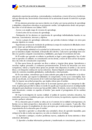 Las TIC y la crisis de la educación Jaime Yanes Guzmán - 204
adquiriendo experiencias auténticas, contextualizadas y motivadoras, a través del acceso a la informa-
ción por diversas vías, favoreciendo el incremento de su autonomía al asumir el control de su propio
aprendizaje.
12) Los alumnos presentan una nueva relación con el saber, por nuevas prácticas de aprendizaje
y adaptables a situaciones educativas en permanente cambio. Las implicaciones desde esta perspec-
tiva sobre el rol del alumno son (Salinas 1997):
- Acceso a un amplio rango de recursos de aprendizaje.
- Control activo de los recursos de aprendizaje.
- Participación de los alumnos en experiencias de aprendizaje individualizadas basadas en sus
destrezas, conocimientos, intereses y objetivos.
- Acceso a grupos de aprendizaje colaborativo, que permita al alumno trabajar con otros para
alcanzar objetivos en común.
- Experiencias en tareas de resolución de problemas (o mejor de resolución de dificultades emer-
gentes mejor que problemas preestablecidos)
13) El aprendizaje individual en la sociedad de la información, con el uso de las tics contribuye,
por su naturaleza amplia e inacabada, al desarrollo del colectivo. Cada nuevo aprendizaje tiene sen-
tido si se pueden compartir conocimientos y habilidades, para lograr el crecimiento del todo.
14) El erudito que aprende en solitario va perdiendo su lugar a pasos agigantados; hoy el valor
está en aprender en solidario: en comunicación con los demás, a través de foros ad hoc incorpora-
dos a las redes de comunicación corporativas.
15) Esta nueva forma de aprender nos lleva a valorar y respetar ideas ajenas. Aprendemos a
escuchar, explicar, persuadir y a evaluarnos permanentemente. El hecho de interactuar con otros
compañeros, valorar y respetar ideas ajenas nos permite estar dispuestos al cambio y a las nuevas
ideas y a la búsqueda continua de nuevas soluciones. Estamos llegando al autoaprendizaje, con una
visión de contextos mundiales globalizados, multiculturales e internacionales.
16) En esta tesitura, entendemos que la única solución para paliar la incertidumbre es la educa-
ción para el cambio, que supone la solidaridad y la comprensión. Como ya se contemplaba, hace
más de una década, en el documento de la Conferencia Episcopal Argentina Educación y Proyecto de
Vida: Se impone una actitud prospectiva, que implica educar para el cambio;
17) Educar para el cambio significa dotar de la necesaria apertura para ver e interpretar lo dife-
rente, la aptitud para percibir lo valioso en medio de aquello que lo pueda oscurecer, la indispensable
abnegación para abandonar recursos que han perdido validez. En síntesis, como concluye el mencio-
nado documento: consiste en capacitar al hombre "para asumir el protagonismo de los cambios
necesarios.
18) Urge la investigación de nuestra realidad, el análisis de nuestros métodos educativos, los
contenidos, procesos y resultados para que, a la luz de la ciencia y la experiencia, sepamos revitalizar
nuestro quehacer educativo.
19) La educación para el cambio se ubica así en el contexto de la realidad contemporánea y la
ilumina con su visión prospectiva y abarcadora de la comunidad en su conjunto. Y para ello, Díez
Hochleitner propone el cumplimiento de cinco preceptos que consideramos muy apropiados a los
requerimientos de la educación para el cambio:
1. Aprender a aprender y a desarrollar una curiosidad y deseo de aprender insaciables, para
enriquecer la vida en todos sus aspectos y no sólo en relación con el trabajo.
2. Aprender a anticipar y resolver problemas nuevos, analizarlos de forma sistémica e idear
soluciones alternativas.
3. Aprender a localizar información pertinente y transformarla en conocimiento, gracias a ex-
 