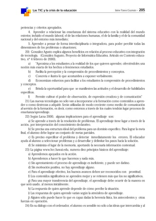 Las TIC y la crisis de la educación Jaime Yanes Guzmán - 205
periencias y criterios apropiados.
4. Aprender a relacionar las enseñanzas del sistema educativo con la realidad del mundo
exterior, incluido el mundo laboral, el de las relaciones humanas, el de la familia y el de la comunidad
nacional y del entorno más inmediato;
5. Aprender a pensar de forma interdisciplinaria o integradora, para poder percibir todas las
dimensiones de los problemas o situaciones;
20) González Agusto explica algunos beneficios en relación al proceso educativo con integración
de tecnología. (González Augusto, Proyecto de Informática Educativa. Artículo en Contexto educa-
tivo, nº 4 febrero de 2000).
a) "Aproxima a los estudiantes a la realidad de los que quieren aprender, ofreciéndoles una
noción más exacta de los hechos o fenómenos estudiados.
b) Facilita la percepción y la comprensión de procedimientos y conceptos.
c) Concreta e ilustra lo que acostumbra a exponer verbalmente.
d) Economizan esfuerzos para facilitar a los estudiantes la comprensión de procedimientos
y conceptos.
e) Brinda la oportunidad para que se manifiesten las actitudes y el desarrollo de habilidades
específicas.
f) Permite cultivar el poder de observación, de expresión creadora y de comunicación"
21) Las nuevas tecnologías no sólo van a incorporarse a la formación como contenidos a apren-
der o como destrezas a adquirir. Serán utilizadas de modo creciente como medio de comunicación
al servicio de la formación, es decir, como entornos a través de los cuales tendrán lugar procesos de
enseñanza/aprendizaje.
22) Según Lacsa 2000, algunas implicaciones para el aprendizaje son:
a) Se aprende a través de la resolución de problemas. El aprendizaje tiene lugar a través de la
acción, por interpretación del conocimiento declarativo.
b) Se precisa una estructura ideal del problema para un dominio específico. Para lograr la meta
final, el alumno debe lograr un conjunto de metas parciales.
c) Es preciso especificar el problema y detectar inmediatamente los errores. El educador
ayuda al alumno a seleccionar problemas y a desarrollar y delimitar los pasos hacia la solución.
d) Se minimiza el lugar de la memoria, aportando la necesaria información contextual.
23) La página www.hcc.hawai.edu, numera diez principios básicos del aprendizaje:
a) Aprendemos apoyados en la acción.
b) Aprendemos a hacer lo que hacemos y nada más.
c) Sin aprestamiento el proceso de aprendizaje es ineficiente, y puede ser dañino.
d) Sin motivación positiva, no hay aprendizaje alguno.
e) Para el aprendizaje efectivo, los buenos avances deben ser reconocidos con prontitud.
f) Los contenidos significativos se aprenden mejor y se retienen más que los no significativos.
g) Para una mayor transferencia del aprendizaje, el aprendizaje debe ocurrir de la manera en
que será usado, al menos inicialmente.
h) La respuesta de quien aprende depende de cómo percibe la situación.
i) Las respuestas de quien aprende varían según la atmósfera de aprendizaje.
j) Alguien sólo puede hacer lo que es capaz dadas la herencia física, los antecedentes y otras
fuerzas en operación.
24) En su diálogo con el ordenador, el alumno es sensible no sólo a las ideas que intercambia y al
 