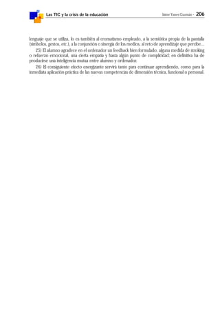 Las TIC y la crisis de la educación Jaime Yanes Guzmán - 206
lenguaje que se utiliza, lo es también al cromatismo empleado, a la semiótica propia de la pantalla
(símbolos, gestos, etc.), a la conjunción o sinergia de los medios, al reto de aprendizaje que percibe...
25) El alumno agradece en el ordenador un feedback bien formulado, alguna medida de stroking
o refuerzo emocional, una cierta empatía y hasta algún punto de complicidad; en definitiva ha de
producirse una inteligencia mutua entre alumno y ordenador.
26) El consiguiente efecto energizante servirá tanto para continuar aprendiendo, como para la
inmediata aplicación práctica de las nuevas competencias de dimensión técnica, funcional o personal.
 