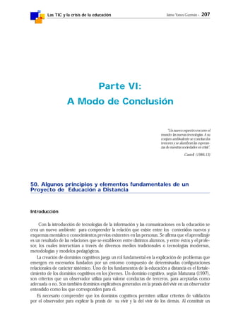 Las TIC y la crisis de la educación Jaime Yanes Guzmán - 207
50. Algunos principios y elementos fundamentales de un
Proyecto de Educación a Distancia
Introducción
Con la introducción de tecnologías de la información y las comunicaciones en la educación se
crea un nuevo ambiente para comprender la relación que existe entre los contenidos nuevos y
esquemas mentales o conocimientos previos existentes en las personas. Se afirma que el aprendizaje
es un resultado de las relaciones que se establecen entre distintos alumnos, y entre éstos y el profe-
sor, los cuales interactúan a través de diversos medios tradicionales o tecnologías modernas,
metodologías y modelos pedagógicos.
La creación de dominios cognitivos juega un rol fundamental en la explicación de problemas que
emergen en escenarios fundados por un entorno compuesto de determinadas configuraciones
relacionales de carácter sistémico. Uno de los fundamentos de la educación a distancia es el fortale-
cimiento de los dominios cognitivos en los jóvenes. Un dominio cognitivo, según Maturana (1997),
son criterios que un observador utiliza para valorar conductas de terceros, para aceptarlas como
adecuada o no. Son también dominios explicativos generados en la praxis del vivir en un observador
entendido como los que corresponden para él.
Es necesario comprender que los dominios cognitivos permiten utilizar criterios de validación
por el observador para explicar la praxis de su vivir y la del vivir de los demás. Al constituir un
Parte VI:
A Modo de Conclusión
"Un nuevo espectro recorre el
mundo: las nuevas tecnologías. A su
conjuro ambivalente se concitan los
temores y se alumbran las esperan-
zasdenuestrassociedadesencrisis".
Castell (1986,13)
 