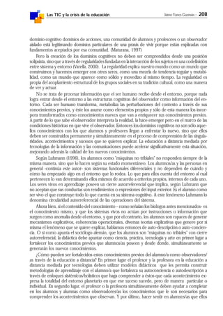 Las TIC y la crisis de la educación Jaime Yanes Guzmán - 208
dominio cognitivo dominios de acciones, una comunidad de alumnos y profesores o un observador
aislado está legitimando dominios particulares de una praxis de vivir porque están explicadas con
fundamentos aceptados por esa comunidad. (Maturana, 1997)
Pero la creación de los dominios cognitivos no deben ser comprendidos desde una posición
solipsista, sino que a través de regularidades fundadas en la interacción de los sujetos en una codefinición
entre sistema y entorno (Varella, 2000). La regularidad explica nuestro mundo como un mundo que
construimos y hacemos emerger con otros seres, como una mezcla de tendencia regular y mutabi-
lidad, como un mundo que aparece como sólido y movedizo al mismo tiempo. La regularidad es
propia del acoplamiento estructural de los grupos sociales en su tradición cultural, como una manera
de ver y actuar.
No se trata de procesar información que el ser humano recibe desde el entorno, porque nada
logra entrar desde el entorno a las estructuras cognitivas del observador como información del en-
torno. Cada ser humano transforma, metaboliza las perturbaciones del contexto a través de sus
conocimientos previos, y éste los asume como elementos propios y sólo de esta manera los incor-
pora transformados como conocimientos nuevos que van a enriquecer sus conocimientos previos.
A partir de lo que sabe el observador interpreta la realidad, la hace emerger pero en el marco de las
condiciones históricas en que vive el observador. Entonces los dominios cognitivos no son sólo aque-
llos conocimientos con los que alumnos y profesores llegan a enfrentar lo nuevo, sino que ellos
deben ser construidos permanente y simultáneamente en el proceso de comprensión de las singula-
ridades, acontecimientos y sucesos que se quieren explicar. La educación a distancia mediada por
tecnologías de la información y las comunicaciones puede acelerar significativamente esta situación,
mejorando además la calidad de los nuevos conocimientos.
Según Luhmann (1996), los alumnos como "máquinas no tribiales" no responden siempre de la
misma manera, sino que lo hacen según su estado momentáneo. Los alumnos/as y las personas en
general -continúa este autor- son sistemas funcionales diferenciales y no dependen de cuándo y
cómo ha empezado algo en el entorno que lo rodea. Lo que para ellos cuenta del entorno al cual
pertenecen lo van determinando ellos mismos de acuerdo a criterios propios, internos de cada uno.
Los seres vivos en aprendizaje poseen un cierre autorreferencial que implica, según Luhmann que
no aceptan que sus conductas son rendimientos o expresiones del input exterior. Es el alumno como
ser vivo el que construye todo lo que cuenta en su sistema cognitivo. A este fenómeno Luhmann lo
denomina circularidad autorreferencial de las operaciones del sistema.
Ahora bien, si el contenido del conocimiento - como señalan los biólogos antes mencionados- es
el conocimiento mismo, y que los sistemas vivos no actúan por instrucciones o información que
surgen como anomalía desde el entorno, y que por el contrario, los alumnos son capaces de generar
mecanismos explicativos, coherencias operacionales, diversas teorías explicativas que genere por sí
misma el fenómeno que se quiere explicar, hablamos entonces de auto-descripción o auto-concien-
cia. O si como apunta el sociólogo alemán, que los alumnos son "máquinas no tribiales" con cierre
autorreferncial, la didáctica debe apuntar como ciencia, práctica, tecnología y arte en primer lugar a
fortalecer los conocimientos previos que alumnos/as poseen y desde donde, simultáneamente se
generarán los nuevos conocimientos.
¿Cómo pueden ser fortalecidos estos conocimientos previos del alumno/a como observadores/
as través de la educación a distancia? En primer lugar el profesor y la profesora en la educación a
distancia mediada por tecnologías deben utilizar modelos didácticos que les permita construir
metodologías de aprendizaje con el alumno/a que fortalezca su autoconciencia o autodescripción a
través de enfoques sistémicos/holísticos que haga comprender a éstos que cada acontecimiento ex-
presa la totalidad del entorno planetario en que ese suceso sucede, pero de manera particular o
individual. En segundo lugar, el profesor o la profesora simultáneamente deben ayudar a completar
en los alumnos y alumnas como observadores/as los conocimientos que le son necesarios para
comprender los acontecimientos que observan. Y por último, hacer sentir en alumnos/as que ellos
 