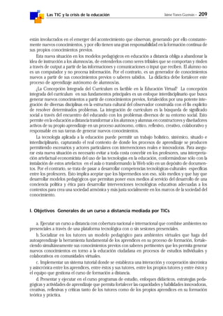 Las TIC y la crisis de la educación Jaime Yanes Guzmán - 209
están involucrados en el emerger del acontecimiento que observan, generando por ello constante-
mente nuevos conocimientos, y por ello tienen una gran responsabilidad en la formación continua de
sus propios conocimientos previos.
Esta nueva situación en los modelos pedagógicos en educación a distancia obliga a abandonar la
idea de instrucción a los alumnos/as, de entenderlos como seres tribiales que se comportan y rinden
a través de output a partir de las informaciones y comunicaciones o input que reciben. El alumno no
es un computador y no procesa información. Por el contrario, es un generador de conocimientos
nuevos a partir de sus conocimientos previos o saberes sabidos. La didáctica debe fortalecer este
proceso de aprendizaje autónomo de alumnos/as.
¿La Concepción Integrada del Currículum es factible en la Educación Virtual? La concepción
integrada del curriculum en sus fundamentos principales es un enfoque interdisciplinario que busca
generar nuevos conocimientos a partir de conocimientos previos, fortalecidos por una potente inte-
gración de diversas disciplinas en la estructura cultural del observador construida con el fin explícito
de resolver determinados problemas. La integración de curriculum es la búsqueda de significado
social a través del encuentro del educando con los problemas diversos de su entorno social. Esto
permite en la educación a distancia transformar a los alumnos y alumnas en constructores y diseñadores
activos de su propio aprendizaje en un proceso autónomo, crítico, reflexivo, creativo, colaborativo y
responsable en sus tareas de generar nuevos conocimientos.
La tecnología aplicada a la educación puede permitir un trabajo holístico, sistémico, situado e
interdisciplinario, capturando el real contexto de donde los procesos de aprendizaje se producen
permitiendo escenarios y actores particulares con intervenciones reales e innovadoras. Para asegu-
rar esta nueva situación es necesario evitar a toda costa concebir en los profesores, una interpreta-
ción artefactual economicista del uso de las tecnologías en la educación, conformándose sólo con la
instalación de estos artefactos en el aula o transformando la Web sólo en un depósito de documen-
tos. Por el contrario, se trata de pasar a desarrollar competencias tecnológicas-culturales específicas
entre los profesores. Esto implica aceptar que los hipermedios son eso, sólo medios y que hay que
desarrollar modelos pedagógicos que permitan poner esos medios al servicio del desarrollo de una
conciencia política y ética para desarrollar intervenciones tecnológicas educativas adecuadas a los
contextos para crea una sociedad armónica y más justa socialmente en los marcos de la sociedad del
conocimiento.
l. Objetivos Generales de un curso a distancia mediada por TICs
a. Ejecutar un curso a distancia con cobertura nacional e internacional que combine ambientes no
presenciales a través de una plataforma tecnológica con o sin sesiones presenciales.
b. Socializar en los tutores un modelo pedagógico para ambientes virtuales que haga del
autoaprendizaje la herramienta fundamental de los aprendices en su proceso de formación, fortale-
ciendo simultáneamente sus conocimientos previos con saberes pertinentes que les permita generar
nuevos conocimientos en torno a la educación ciudadana en procesos de estudios individuales y
colaborativos en comunidades virtuales.
c. Implementar un sistema tutorial donde se establezca una interacción y cooperación sincrónica
y asincrónica entre los aprendices, entre éstos y sus tutores, entre los propios tutores y entre éstos y
el equipo que gestiona el curso de formación a distancia.
d. Presentar y ejecutar en el curso programas de estudio, enfoques didácticos, estrategias peda-
gógicas y actividades de aprendizaje que permita fortalecer las capacidades y habilidades innovadoras,
creativas, reflexivas y críticas tanto de los tutores como de los propios aprendices en su formación
teórica y práctica.
 