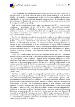 Las TIC y la crisis de la educación Jaime Yanes Guzmán - 21
Como la educación debe transformarse en una interacción bidireccional entre tutores guías y
alumnos aprendices, el perfil del tutor debe incluir en primer lugar la capacidad de lograr la difusión
del saber y de habilidades y actitudes a través de medios tecnológicos que posibilita reproducir mate-
rial pedagógico de excelencia académica, alcanzando a un gran número de aprendices al mismo
tiempo, sin importar el lugar donde se encuentren en un desfase tiempo/espacio entre el momento
de entregar el material y el aprendizaje.
En la educación moderna es necesario aplicar los desarrollos de las TICs en los procesos de
enseñanza y aprendizaje (León, 2004) (Ver más: www.aefol.com/elearning/
articulos_detalle.asp?articulos=530 ) . En este marco el profesor/tutor/a debe caracterizarse por un
perfil que lo transforme en profesor/tutor/consultor/a. Este nuevo perfil permite una comunicación
tanto en tiempo real sincrónica como asimismo independiente del tiempo o asincrónica, y en ambos
casos con una profunda interacción.
Por otro lado están surgiendo varias teorías que pretenden explicar las nuevas bases o enfoques
de aprendizaje en entornos presenciales y en otros entornos con mayor participación e intermediación
de TICs. Se observa con detenimiento la mayor autonomía e independencia del estudiante como
aprendiz y el incremento de la interacción y la comunicación entre el docente y el discente. Lo
concreto es que la nueva educación no se sitúa necesariamente en ninguna orientación educativa
concreta. Teniendo presente esta situación, el tutor/a debe ser capaz de manejar y aplicar orientacio-
nes y enfoques didácticos diversos y en proceso de desarrollo respecto tanto a los modelos pedagó-
gicos como a lo que se entiende por conocimientos previos y, cómo éstos se forman y fortalecen
continuamente.
Como tutor o guía el profesor está hoy día en condiciones de crear adecuados y pertinentes
ambientes inteligentes de aprendizaje a través de las diversas herramientas presenciales y no presen-
ciales con adecuado soporte tecnológico. Y al mismo tiempo, interactúa o dialoga con el aprendiz
para facilitar el aprendizaje entregándole metodologías holísticas y sistémicas para fortalecer sus co-
nocimientos previos como dominios cognitivos. Si el tutor posee el perfil adecuado, señala León, los
entornos presenciales (la sala de clases) como los entornos computacionales y el ciber espacio par-
ticularmente se vuelve amistoso, el aprendizaje se consigue exitosamente, las interacciones tutor/
aprendiz, aprendiz/aprendiz y aprendiz otros expertos investigadores y fuentes de información y sus
contenidos se vuelven eficaces y la tecnología se hace transparente a través de modelos transaccionales
(Moore, 1989),
Rosario León enfatiza que el perfil del tutor o guía debe permitir enseñar a aprender por sí sólo y
a emprender tareas de aprendizaje al aprendiz más que transmitir saberes a éste (Ver más:
www.aefol.com/elearning/articulos_detalle.asp?articulos=364 ). Para aprender a aprender y em-
prender los tutores/as deben inducir a los aprendices a que sean capaces de saber asumir una mirada
global, manejar adecuadamente los instrumentos, aprender en entornos altamente cambiantes, con
fuerte entropía, saber buscar y encontrar información relevante en la red, desarrollar criterios para
valorar esa información, poseer indicadores de calidad, aplicar información a la elaboración de nueva
información y a situaciones reales, tomar decisiones en base a informaciones contrastadas y en gru-
po. Es decir, ser aprendices modernos. Pero para desarrollar estas nuevas competencias los tutores
deben tener la suficiente autoridad para convencer a sus aprendices que tienen que abandonar el
viejo estilo de aprender "cada vez más" por un "cada vez distinto" porque -enfatiza León - la informá-
tica es al mismo tiempo contenido, medio y entorno educativo y ello, además, velozmente cambian-
te. Lo importante es -según León- promover la accesibilidad, la personalización del aprendizaje, la
colaboración y la búsqueda de la calidad
 