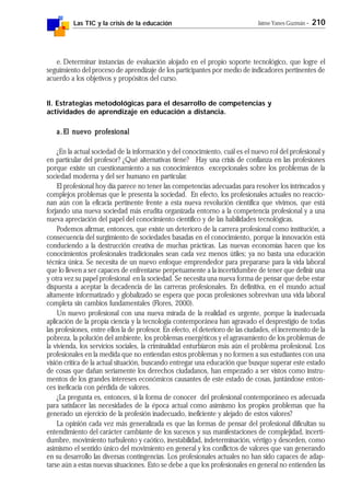 Las TIC y la crisis de la educación Jaime Yanes Guzmán - 210
e. Determinar instancias de evaluación alojado en el propio soporte tecnológico, que logre el
seguimiento del proceso de aprendizaje de los participantes por medio de indicadores pertinentes de
acuerdo a los objetivos y propósitos del curso.
ll. Estrategias metodológicas para el desarrollo de competencias y
actividades de aprendizaje en educación a distancia.
a.a.a.a.a.El nuevo profesionalEl nuevo profesionalEl nuevo profesionalEl nuevo profesionalEl nuevo profesional
¿En la actual sociedad de la información y del conocimiento, cuál es el nuevo rol del profesional y
en particular del profesor? ¿Qué alternativas tiene? Hay una crisis de confianza en las profesiones
porque existe un cuestionamiento a sus conocimientos excepcionales sobre los problemas de la
sociedad moderna y del ser humano en particular.
El profesional hoy día parece no tener las competencias adecuadas para resolver los intrincados y
complejos problemas que le presenta la sociedad. En efecto, los profesionales actuales no reaccio-
nan aún con la eficacia pertinente frente a esta nueva revolución científica que vivimos, que está
forjando una nueva sociedad más erudita organizada entorno a la competencia profesional y a una
nueva apreciación del papel del conocimiento científico y de las habilidades tecnológicas.
Podemos afirmar, entonces, que existe un deterioro de la carrera profesional como institución, a
consecuencia del surgimiento de sociedades basadas en el conocimiento, porque la innovación está
conduciendo a la destrucción creativa de muchas prácticas. Las nuevas economías hacen que los
conocimientos profesionales tradicionales sean cada vez menos útiles; ya no basta una educación
técnica única. Se necesita de un nuevo enfoque emprendedor para prepararse para la vida laboral
que lo lleven a ser capaces de enfrentarse perpetuamente a la incertidumbre de tener que definir una
y otra vez su papel profesional en la sociedad. Se necesita una nueva forma de pensar que debe estar
dispuesta a aceptar la decadencia de las carreras profesionales. En definitiva, en el mundo actual
altamente informatizado y globalizado se espera que pocas profesiones sobrevivan una vida laboral
completa sin cambios fundamentales (Flores, 2000).
Un nuevo profesional con una nueva mirada de la realidad es urgente, porque la inadecuada
aplicación de la propia ciencia y la tecnología contemporánea han agravado el desprestigio de todas
las profesiones, entre ellos la de profesor. En efecto, el deterioro de las ciudades, el incremento de la
pobreza, la polución del ambiente, los problemas energéticos y el agravamiento de los problemas de
la vivienda, los servicios sociales, la criminalidad enturbiaron más aún el problema profesional. Los
profesionales en la medida que no entiendan estos problemas y no formen a sus estudiantes con una
visión crítica de la actual situación, buscando entregar una educación que busque superar este estado
de cosas que dañan seriamente los derechos ciudadanos, han empezado a ser vistos como instru-
mentos de los grandes intereses económicos causantes de este estado de cosas, juntándose enton-
ces ineficacia con pérdida de valores.
¿La pregunta es, entonces, si la forma de conocer del profesional contemporáneo es adecuada
para satisfacer las necesidades de la época actual como asimismo los propios problemas que ha
generado un ejercicio de la profesión inadecuado, ineficiente y alejado de estos valores?
La opinión cada vez más generalizada es que las formas de pensar del profesional dificultan su
entendimiento del carácter cambiante de los sucesos y sus manifestaciones de complejidad, incerti-
dumbre, movimiento turbulento y caótico, inestabilidad, indeterminación, vértigo y desorden, como
asimismo el sentido único del movimiento en general y los conflictos de valores que van generando
en su desarrollo las diversas contingencias. Los profesionales actuales no han sido capaces de adap-
tarse aún a estas nuevas situaciones. Esto se debe a que los profesionales en general no entienden las
 