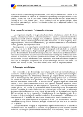 Las TIC y la crisis de la educación Jaime Yanes Guzmán - 211
expectativas que la sociedad está poniendo en ellos, como tampoco acomodan sus cuerpos de co-
nocimientos científicos a las exigencias de conocimientos previos disponibles para entender la com-
plejidad y la unidad de todas las cosas en sus distintas manifestaciones tanto del cosmos como del
planeta y de la sociedad (Brooks, 1967). Cambiar esta situación de precariedad profesional puede
ser una gran oportunidad para la educación a distancia mediada con tecnologías de la información y
las comunicaciones.
Crear nuevas Competencias Profesionales Integrales
Las competencias integrales de los profesionales modernos actuales son el conjunto de valores,
normas, conocimientos teóricos, conocimientos técnicos prácticos, conocimientos técnicos
emparentados con la profesión, lenguajes, roles, habilidades, capacidades de intervención, cultura
informacional, actitudes, identidad y prácticas vinculadas directamente a la visón disciplinar y al des-
empeño profesional estructurados dinámicamente y que tienen necesariamente el carácter de trans-
versales, genéricas, de competencias claves.
La competencia es en primer lugar el conocimiento del objeto que es preocupación de la profe-
sión. Hoy, en el marco de la revolución científico-tecnológica la sociedad plantea al profesional
complejísimos problemas que se desprenden de la aplicación de los nuevos adelantos tecnológicos al
proceso del conocimiento de acontecimientos y sucesos. Para enfrentar estos problemas son nece-
sarias nuevas competencias relacionadas con conocimientos especiales y muy profundos del funcio-
namiento de la sociedad, sus problemas y las formas de superarlos. Las competencias son la capaci-
dad de realizar tareas de manera satisfactoria, combinando estas diversas habilidades adaptadas a
situaciones de contingencia, reorganizando los múltiples aprendizajes para situaciones nuevas y co-
locando al ser humano -a todos y todo el ser humano- en el centro de sus preocupaciones;
b.b.b.b.b.Estrategias Metodológicas.Estrategias Metodológicas.Estrategias Metodológicas.Estrategias Metodológicas.Estrategias Metodológicas.
Para comprender el tipo de estrategias metodológicas en la sociedad informacional actual es
conveniente considerar los propósitos para los que se usan las TICs en el proceso enseñanza/apren-
dizaje en niños y jóvenes. Una distinción muy valiosa es la que propone Thomas Reeves quien des-
cribe las diferencias que hay entre aprender "de" los computadores y aprender "con" los computado-
res. Cuando los estudiantes están aprendiendo "de" los computadores, éstos (los computadores)
funcionan esencialmente como "tutores". En esos casos las TICs apoyan el objetivo de aumentar los
saberes ya sabidos y las habilidades básicas de los niños y jóvenes estudiantes. En cambio, cuando
éstos últimos están aprendiendo "con" los computadores, utilizan las TICs como herramientas que
pueden aplicarse a una variedad de objetivos en el proceso de aprendizaje, como "herramientas de
la mente", en palabras de Jonassen. Este segundo tipo de aprendizaje, aunque implica tecnologías más
avanzadas, exige instalar estrategias metodológicas para aprovechar mucho mejor el potencial de las
TICs, permitiendo con ello en los aprendices el fortalecimiento de capacidades intelectuales de or-
den superior, de la creatividad, de la capacidad investigadora, de sus capacidades y habilidades no sólo
para saber más de lo ya sabido, sino para generar constantemente nuevos conocimientos.
A partir de esta nueva situación con la presencia de las TICs, se desarrollan estrategias
metodológicas que podríamos denominar pedagogía informacional, que entre otros, se caracteriza
por lo siguiente:
1)Hay que incluir en la pedagogía las propiedades del espacio virtual que influyen en la cultura. Se
requiere un trabajo más intenso de los docentes para propiciar interacciones sustantivas entre los
alumnos/as. Se debe guiar y modelar las discusiones cuando están conectados y animar a los alum-
 