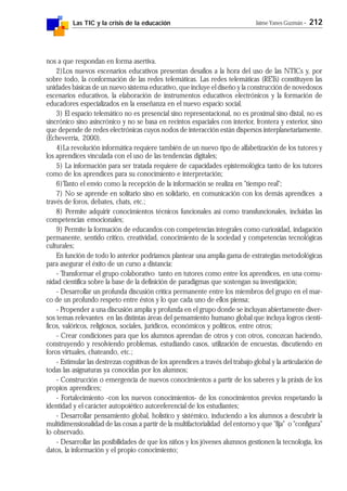 Las TIC y la crisis de la educación Jaime Yanes Guzmán - 212
nos a que respondan en forma asertiva.
2)Los nuevos escenarios educativos presentan desafíos a la hora del uso de las NTICs y, por
sobre todo, la conformación de las redes telemáticas. Las redes telemáticas (RETs) constituyen las
unidades básicas de un nuevo sistema educativo, que incluye el diseño y la construcción de novedosos
escenarios educativos, la elaboración de instrumentos educativos electrónicos y la formación de
educadores especializados en la enseñanza en el nuevo espacio social.
3) El espacio telemático no es presencial sino representacional, no es proximal sino distal, no es
sincrónico sino asincrónico y no se basa en recintos espaciales con interior, frontera y exterior, sino
que depende de redes electrónicas cuyos nodos de interacción están dispersos interplanetariamente.
(Echeverría, 2000).
4)La revolución informática requiere también de un nuevo tipo de alfabetización de los tutores y
los aprendices vinculada con el uso de las tendencias digitales;
5) La información para ser tratada requiere de capacidades epistemológica tanto de los tutores
como de los aprendices para su conocimiento e interpretación;
6)Tanto el envío como la recepción de la información se realiza en "tiempo real";
7) No se aprende en solitario sino en solidario, en comunicación con los demás aprendices a
través de foros, debates, chats, etc.;
8) Permite adquirir conocimientos técnicos funcionales así como transfuncionales, incluidas las
competencias emocionales;
9) Permite la formación de educandos con competencias integrales como curiosidad, indagación
permanente, sentido crítico, creatividad, conocimiento de la sociedad y competencias tecnológicas
culturales;
En función de todo lo anterior podríamos plantear una amplia gama de estrategias metodológicas
para asegurar el éxito de un curso a distancia:
- Transformar el grupo colaborativo tanto en tutores como entre los aprendices, en una comu-
nidad científica sobre la base de la definición de paradigmas que sostengan su investigación;
- Desarrollar un profunda discusión crítica permanente entre los miembros del grupo en el mar-
co de un profundo respeto entre éstos y lo que cada uno de ellos piensa;
- Propender a una discusión amplia y profunda en el grupo donde se incluyan abiertamente diver-
sos temas relevantes en las distintas áreas del pensamiento humano global que incluya logros cientí-
ficos, valóricos, religiosos, sociales, jurídicos, económicos y políticos, entre otros;
- Crear condiciones para que los alumnos aprendan de otros y con otros, conozcan haciendo,
construyendo y resolviendo problemas, estudiando casos, utilización de encuestas, discutiendo en
foros virtuales, chateando, etc.;
- Estimular las destrezas cognitivas de los aprendices a través del trabajo global y la articulación de
todas las asignaturas ya conocidas por los alumnos;
- Construcción o emergencia de nuevos conocimientos a partir de los saberes y la práxis de los
propios aprendices;
- Fortalecimiento -con los nuevos conocimientos- de los conocimientos previos respetando la
identidad y el carácter autopoiético autoreferencial de los estudiantes;
- Desarrollar pensamiento global, holístico y sistémico, induciendo a los alumnos a descubrir la
multidimensionalidad de las cosas a partir de la multifactorialidad del entorno y que "fija" o "configura"
lo observado.
- Desarrollar las posibilidades de que los niños y los jóvenes alumnos gestionen la tecnología, los
datos, la información y el propio conocimiento;
 