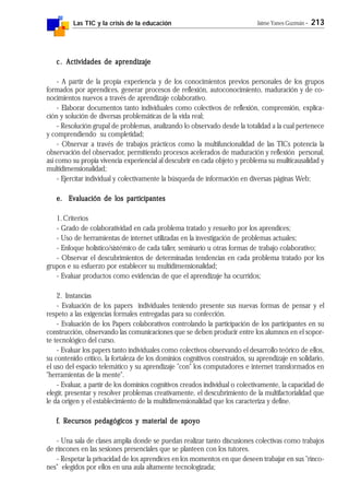 Las TIC y la crisis de la educación Jaime Yanes Guzmán - 213
c.c.c.c.c. Actividades de aprendizajeActividades de aprendizajeActividades de aprendizajeActividades de aprendizajeActividades de aprendizaje
- A partir de la propia experiencia y de los conocimientos previos personales de los grupos
formados por aprendices, generar procesos de reflexión, autoconocimiento, maduración y de co-
nocimientos nuevos a través de aprendizaje colaborativo.
- Elaborar documentos tanto individuales como colectivos de reflexión, comprensión, explica-
ción y solución de diversas problemáticas de la vida real;
- Resolución grupal de problemas, analizando lo observado desde la totalidad a la cual pertenece
y comprendiendo su completidad;
- Observar a través de trabajos prácticos como la multifuncionalidad de las TICs potencia la
observación del observador, permitiendo procesos acelerados de maduración y reflexión personal,
así como su propia vivencia experiencial al descubrir en cada objeto y problema su muilticausalidad y
multidimensionalidad;
- Ejercitar individual y colectivamente la búsqueda de información en diversas páginas Web;
e. Evaluación de los participantese. Evaluación de los participantese. Evaluación de los participantese. Evaluación de los participantese. Evaluación de los participantes
1.Criterios
- Grado de colaboratividad en cada problema tratado y resuelto por los aprendices;
- Uso de herramientas de internet utilizadas en la investigación de problemas actuales;
- Enfoque holístico/sistémico de cada taller, seminario u otras formas de trabajo colaborativo;
- Observar el descubrimientos de determinadas tendencias en cada problema tratado por los
grupos e su esfuerzo por establecer su multidimensionalidad;
- Evaluar productos como evidencias de que el aprendizaje ha ocurridos;
2. Instancias
- Evaluación de los papers individuales teniendo presente sus nuevas formas de pensar y el
respeto a las exigencias formales entregadas para su confección.
- Evaluación de los Papers colaborativos controlando la participación de los participantes en su
construcción, observando las comunicaciones que se deben producir entre los alumnos en el sopor-
te tecnológico del curso.
- Evaluar los papers tanto individuales como colectivos observando el desarrollo teórico de ellos,
su contenido crítico, la fortaleza de los dominios cognitivos construidos, su aprendizaje en solidario,
el uso del espacio telemático y su aprendizaje "con" los computadores e internet transformados en
"herramientas de la mente".
- Evaluar, a partir de los dominios cognitivos creados individual o colectivamente, la capacidad de
elegir, presentar y resolver problemas creativamente, el descubrimiento de la multifactorialidad que
le da origen y el establecimiento de la multidimensionalidad que los caracteriza y define.
fffff. R. R. R. R. Recursos pedagógicos y material de apoyoecursos pedagógicos y material de apoyoecursos pedagógicos y material de apoyoecursos pedagógicos y material de apoyoecursos pedagógicos y material de apoyo
- Una sala de clases amplia donde se puedan realizar tanto discusiones colectivas como trabajos
de rincones en las sesiones presenciales que se planteen con los tutores.
- Respetar la privacidad de los aprendices en los momentos en que deseen trabajar en sus "rinco-
nes" elegidos por ellos en una aula altamente tecnologizada;
 