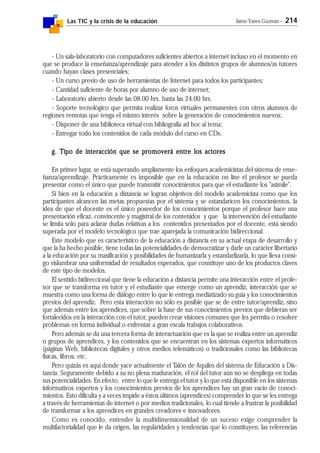 Las TIC y la crisis de la educación Jaime Yanes Guzmán - 214
- Un sala-laboratorio con computadores suficientes abiertos a internet incluso en el momento en
que se produce la enseñanza/aprendizaje para atender a los distintos grupos de alumnos/as tutores
cuando hayan clases presenciales;
- Un curso previo de uso de herramientas de Internet para todos los participantes;
- Cantidad suficiente de horas por alumno de uso de internet;
- Laboratorio abierto desde las 08.00 hrs. hasta las 24.00 hrs.
- Soporte tecnológico que permita realizar foros virtuales permanentes con otros alumnos de
regiones remotas que tenga el mismo interés sobre la generación de conocimientos nuevos;
- Disponer de una biblioteca virtual con bibliografía ad hoc al tema;
- Entregar todo los contenidos de cada módulo del curso en CDs.
g. Tipo de interacción que se promoverá entre los actoresg. Tipo de interacción que se promoverá entre los actoresg. Tipo de interacción que se promoverá entre los actoresg. Tipo de interacción que se promoverá entre los actoresg. Tipo de interacción que se promoverá entre los actores
En primer lugar, se está superando ampliamente los enfoques academicistas del sistema de ense-
ñanza/aprendizaje. Prácticamente es imposible que en la educación on line el profesor se pueda
presentar como el único que puede transmitir conocimientos para que el estudiante los "asimile".
Si bien en la educación a distancia se logran objetivos del modelo academicista como que los
participantes alcancen las metas propuestas por el sistema y se estandaricen los conocimientos, la
idea de que el docente es el único poseedor de los conocimientos porque el profesor hace una
presentación eficaz, convincente y magistral de los contenidos y que la intervención del estudiante
se limita sólo para aclarar dudas relativas a los contenidos presentados por el docente, está siendo
superada por el modelo tecnológico que trae aparejada la comunicación bidireccional.
Este modelo que es característico de la educación a distancia en su actual etapa de desarrollo y
que la ha hecho posible, tiene todas las potencialidades de democratizar y darle un carácter libertario
a la educación por su masificación y posibilidades de humanizarla y estandarlizarla, lo que lleva consi-
go vislumbrar una uniformidad de resultados esperados, que constituye uno de los productos claves
de este tipo de modelos.
El sentido bidireccional que tiene la educación a distancia permite una interacción entre el profe-
sor que se transforma en tutor y el estudiante que emerge como un aprendiz, interacción que se
muestra como una forma de diálogo entre lo que le entrega mediatizado su guía y los conocimientos
previos del aprendiz. Pero esta interacción no sólo es posible que se de entre tutor/aprendiz, sino
que además entre los aprendices, que sobre la base de sus conocimientos previos que debieran ser
fortalecidos en la interacción con el tutor, pueden crear visiones comunes que les permita o resolver
problemas en forma individual o enfrentar a gran escala trabajos colaborativos.
Pero además se da una tercera forma de interactuación que es la que se realiza entre un aprendiz
o grupos de aprendices, y los contenidos que se encuentran en los sistemas expertos informáticos
(páginas Web, bibliotecas digitales y otros medios telemáticos) o tradicionales como las bibliotecas
físicas, libros, etc.
Pero quizás es aquí donde yace actualmente el Talón de Aquiles del sistema de Educación a Dis-
tancia. Seguramente debido a su no plena maduración, el rol del tutor aún no se despliega en todas
sus potencialidades. En efecto, entre lo que le entrega el tutor y lo que está disponible en los sistemas
informativos expertos y los conocimientos previos de los aprendices hay un gran vacío de conoci-
mientos. Esto dificulta y a veces impide a éstos últimos (aprendices) comprender lo que se les entrega
a través de herramientas de internet o por medios tradicionales, lo cual tiende a frustrar la posibilidad
de transformar a los aprendices en grandes creadores e innovadores.
Como es conocido, entender la multidimensionalidad de un suceso exige comprender la
multifactorialidad que le da origen, las regularidades y tendencias que lo constituyen, las referencias
 