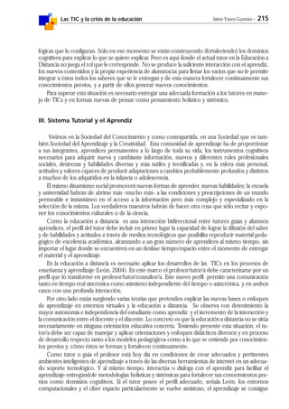 Las TIC y la crisis de la educación Jaime Yanes Guzmán - 215
lógicas que lo configuran. Sólo en ese momento se están construyendo (fortaleciendo) los dominios
cognitivos para explicar lo que se quiere explicar. Pero es aquí donde el actual tutor en la Educación a
Distancia no juega el rol que le corresponde. No se produce la suficiente interacción con el aprendiz,
los nuevos contenidos y la propia experiencia de alumnos/as para llenar los vacíos que no le permite
integrar a éstos todos los saberes que se le entregan y de esta manera fortalecer continuamente sus
conocimientos previos, y a partir de ellos generar nuevos conocimientos.
Para superar esta situación es necesario entregar una adecuada formación a los tutores en mane-
jo de TICs y en formas nuevas de pensar como pensamiento holístico y sistémico.
III. Sistema Tutorial y el Aprendiz
Vivimos en la Sociedad del Conocimiento y como contrapartida, en una Sociedad que es tam-
bién Sociedad del Aprendizaje y la Creatividad. Esta comunidad de aprendizaje ha de proporcionar
a sus integrantes, aprendices permanentes a lo largo de toda su vida, los instrumentos cognitivos
necesarios para adquirir nueva y cambiante información, nuevos y diferentes roles profesionales
sociales, destrezas y habilidades diversas y más sutiles y tecnificadas y, en la esfera más personal,
actitudes y valores capaces de producir adaptaciones a cambios probablemente profundos y distintos
a muchos de los adquiridos en la infancia o adolescencia.
El mismo dinamismo social promoverá nuevas formas de aprender, nuevas habilidades; la escuela
y universidad habrán de abrirse más -mucho más- a las condiciones y prescripciones de un mundo
permeable e instantáneo en el acceso a la información pero más complejo y especializado en la
selección de la misma. Los verdaderos maestros habrán de hacer otra cosa que sólo recitar y expo-
ner los conocimientos culturales o de la ciencia.
Como la educación a distancia es una interacción bidireccional entre tutores guías y alumnos
aprendices, el perfil del tutor debe incluir en primer lugar la capacidad de lograr la difusión del saber
y de habilidades y actitudes a través de medios tecnológicos que posibilita reproducir material peda-
gógico de excelencia académica, alcanzando a un gran número de aprendices al mismo tiempo, sin
importar el lugar donde se encuentren en un desfase tiempo/espacio entre el momento de entregar
el material y el aprendizaje.
En la educación a distancia es necesario aplicar los desarrollos de las TICs en los procesos de
enseñanza y aprendizaje (León, 2004). En este marco el profesor/tutor/a debe caracterizarse por un
perfil que lo transforme en profesor/tutor/consultor/a. Este nuevo perfil permite una comunicación
tanto en tiempo real sincrónica como asimismo independiente del tiempo o asincrónica, y en ambos
casos con una profunda interacción.
Por otro lado están surgiendo varias teorías que pretenden explicar las nuevas bases o enfoques
de aprendizaje en entornos virtuales y la educación a distancia. Se observa con detenimiento la
mayor autonomía e independencia del estudiante como aprendiz y el incremento de la interacción y
la comunicación entre el docente y el discente. Lo concreto es que la educación a distancia no se sitúa
necesariamente en ninguna orientación educativa concreta. Teniendo presente esta situación, el tu-
tor/a debe ser capaz de manejar y aplicar orientaciones y enfoques didácticos diversos y en proceso
de desarrollo respecto tanto a los modelos pedagógicos como a lo que se entiende por conocimien-
tos previos y, cómo éstos se forman y fortalecen continuamente.
Como tutor o guía el profesor está hoy día en condiciones de crear adecuados y pertinentes
ambientes inteligentes de aprendizaje a través de las diversas herramientas de internet en un adecua-
do soporte tecnológico. Y al mismo tiempo, interactúa o dialoga con el aprendiz para facilitar el
aprendizaje entregándole metodologías holísticas y sistémicas para fortalecer sus conocimientos pre-
vios como dominios cognitivos. Si el tutor posee el perfil adecuado, señala León, los entornos
computacionales y el ciber espacio particularmente se vuelve amistoso, el aprendizaje se consigue
 