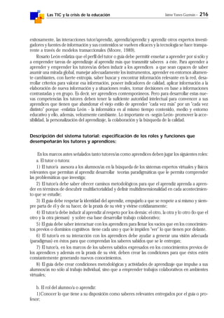 Las TIC y la crisis de la educación Jaime Yanes Guzmán - 216
exitosamente, las interacciones tutor/aprendiz, aprendiz/aprendiz y aprendiz otros expertos investi-
gadores y fuentes de información y sus contenidos se vuelven eficaces y la tecnología se hace transpa-
rente a través de modelos transaccionales (Moore, 1989),
Rosario León enfatiza que el perfil del tutor o guía debe permitir enseñar a aprender por sí sólo y
a emprender tareas de aprendizaje al aprendiz más que transmitir saberes a éste. Para aprender a
aprender y emprender los tutores/as deben inducir a los aprendices a que sean capaces de saber
asumir una mirada global, manejar adecuadamente los instrumentos, aprender en entornos altamen-
te cambiantes, con fuerte entropía, saber buscar y encontrar información relevante en la red, desa-
rrollar criterios para valorar esa información, poseer indicadores de calidad, aplicar información a la
elaboración de nueva información y a situaciones reales, tomar decisiones en base a informaciones
contrastadas y en grupo. Es decir, ser aprendices contemporáneos. Pero para desarrollar estas nue-
vas competencias los tutores deben tener la suficiente autoridad intelectual para convencer a sus
aprendices que tienen que abandonar el viejo estilo de aprender "cada vez más" por un "cada vez
distinto" porque -enfatiza León - la informática es al mismo tiempo contenido, medio y entorno
educativo y ello, además, velozmente cambiante. Lo importante es -según León- promover la acce-
sibilidad, la personalización del aprendizaje, la colaboración y la búsqueda de la calidad.
Descripción del sistema tutorial: especificación de los roles y funciones que
desempeñarán los tutores y aprendices:
En los marcos antes señalados tanto tutores/as como aprendices deben jugar los siguientes roles:
a. El tutor o tutora:
1) El tutor/a asesora a los alumnos/as en la búsqueda de los sistemas expertos virtuales y físicos
relevantes que permitan al aprendiz desarrollar teorías paradigmáticas que le permita comprender
las problemáticas que investiga;
2) El tutor/a debe saber ofrecer caminos metodológicos para que el aprendiz aprenda a apren-
der en términos de descubrir multifactorialidad y definir multidimensionalidad en cada acontecimien-
to que se estudie;
3) El guía debe respetar la identidad del aprendiz, empujarlo a que se respete a sí mismo y siem-
pre parta de él y de su hacer, de la praxis de su vivir y vivirse cotidianamente;
4) El tutor/a debe inducir al aprendiz al respeto por los demás: el otro, la otra y lo otro (lo que el
otro y la otra piensan) y sobre esa base desarrollar trabajo colaborativo;
5) El guía debe saber interactuar con los aprendices para llenar los vacíos que en los conocimien-
tos previos o dominios cognitivos tiene cada uno y que le impiden "ver" lo que tienen por delante.
6) El tutor/a en su interacción con los aprendices debe ayudar a generar una visión adecuada
(paradigmas) en éstos para que comprendan los saberes sabidos que se le entregan;
7) El tutor/a, en los marcos de los saberes sabidos expresados en los conocimientos previos de
los aprendices y además en la praxis de su vivir, deben crear las condiciones para que éstos estén
constantemente generando nuevos conocimientos.
8) El guía debe crear condiciones metodológicas y actividades de aprendizaje que impulse a sus
alumnos/as no sólo al trabajo individual, sino que a emprender trabajos colaborativos en ambientes
virtuales;
b. El rol del alumno/a o aprendiz:
1)Conocer lo que tiene a su disposición como saberes relevantes entregados por el guía o pro-
fesor;
 