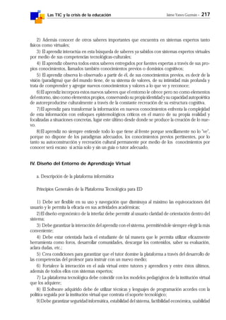 Las TIC y la crisis de la educación Jaime Yanes Guzmán - 217
2) Además conocer de otros saberes importantes que encuentra en sistemas expertos tanto
físicos como virtuales;
3) El aprendiz interactúa en esta búsqueda de saberes ya sabidos con sistemas expertos virtuales
por medio de sus competencias tecnológicas-culturales;
4) El aprendiz observa todos estos saberes entregados por fuentes expertas a través de sus pro-
pios conocimientos, llamados también conocimientos previos o dominios cognitivos;
5) El aprendiz observa lo observado a partir de él, de sus conocimientos previos, es decir de la
visión (paradigma) que del mundo tiene, de su sistema de valores, de su intimidad más profunda y
trata de comprender y agregar nuevos conocimientos y valores a lo que ve y reconoce;
6)El aprendiz incorpora estos nuevos saberes que el entorno le ofrece pero no como elementos
del entorno, sino como elementos propios, conservando su propia identidad y su capacidad autopoiética
de autoreproducirse culturalmente a través de la constante recreación de su estructura cognitiva.
7)El aprendiz para transformar la información en nuevos conocimientos enfrenta la complejidad
de esta información con enfoques epistemológicos críticos en el marco de su propia realidad y
focalizadas a situaciones concretas, lugar este último desde donde se produce la creación de lo nue-
vo.
8)El aprendiz no siempre entiende todo lo que tiene al frente porque sencillamente no lo "ve",
porque no dispone de los paradigmas adecuados, los conocimientos previos pertinentes, por lo
tanto su autoconstrucción y recreación cultural permanente por medio de los conocimientos por
conocer será escaso si actúa solo y sin un guía o tutor adecuado,
IV. Diseño del Entorno de Aprendizaje Virtual
a. Descripción de la plataforma informática
Principios Generales de la Plataforma Tecnológica para ED
1) Debe ser flexible en su uso y navegación que disminuya al máximo las equivocaciones del
usuario y le permita la eficacia en sus actividades académicas;
2)El diseño ergonómico de la interfaz debe permitir al usuario claridad de orientación dentro del
sistema;
3) Debe garantizar la interacción del aprendiz con el sistema, permitiéndole siempre elegir la más
conveniente;
4) Debe estar orientada hacia el estudiante de tal manera que le permita utilizar eficazmente
herramienta como foros, desarrollar comunidades, descargar los contenidos, saber su evaluación,
aclara dudas, etc.;
5) Crea condiciones para garantizar que el tutor domine la plataforma a través del desarrollo de
las competencias del profesor para instruir con un nuevo medio;
6) Fortalece la interacción en el aula virtual entre tutores y aprendices y entre éstos últimos,
además de todos ellos con sistemas expertos;
7) La plataforma tecnológica debe coincidir con los modelos pedagógicos de la institución virtual
que los adquiere;
8) El Software adquirido debe de utilizar técnicas y lenguajes de programación acordes con la
política seguida por la institución virtual que contrata el soporte tecnológico;
9)Debe garantizar seguridad informática, estabilidad del sistema, factibilidad económica, usabilidad
 