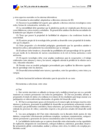 Las TIC y la crisis de la educación Jaime Yanes Guzmán - 218
y otros aspectos esenciales en los sistemas informáticos;
10) Garantizar la universalidad, adaptándose a diferentes entornos de ED;
11) Favorecer la portabilidad del soporte para aplicarlo a diversos entornos tecnológicos como
redes, formas de comunicación, métodos, etc.;
12) La extensibilidad debe garantizar que la plataforma pueda ser empleada para diversos usos
como bibliotecas y otros eventos y actividades. En genaral debe satisfacer las diversas necesidades de
la institución que adquiere el software;
13) Tiene que poseer la propiedad de factibilidad de adaptarse a las condiciones locales de
conectividad;
14) El carácter propio de la tecnología debe permitir su desarrollo como propiedad de la institu-
ción que lo adquiere;
15) Debe propender a la efectividad pedagógica, garantizando que los aprendices asimilen e
interpreten activa y adecuadamente los conocimientos que se entregan;
16) El software debe fortalecer y desarrollar las posibilidades del autoaprendizaje de los aprendi-
ces por medio de la obtención de nuevos conocimientos en la red en forma autónoma o semi
autónoma;
17) El soporte tecnológico debe crear amplias condiciones para la cooperación y el trabajo
colaborativo entre alumnos y éstos y los tutores, mitigando además la pérdida de la relación cara a
cara, educando-educador;
18) Permite crear un modelo pedagógico personalizado para equilibrar las diferentes capacida-
des de aprendizaje entre los alumnos;
19) Desarrolla la interactividad entre tutores y aprendices, entre los aprendices y entre éstos y su
campus;
a) Diseño funcional del ambiente informático para la ejecución de un curso
Herramientas a seleccionar, entre otras:
a) Chat
1.- Este servicio sincrónico es utilizado en tiempo real y multidirecccional que nos va a permitir
mantener un contacto permanente con todos los participantes. El Chat nos permitirá, además, ir
preparando el estado de ánimo y la confianza en sí mismo de los estudiantes para luego avanzar a su
participación en videoconferencias relacionadas a la gestión del desarrollo social.
2.- El Chat es un importante apoyo a la formación en el contacto ágil y sin tiempos muertos entre
alumnos y profesores, generando la posibilidad de desarrollar un pensamiento activamente creador
e innovador, que problematiza contenidos y busca soluciones, que potencia el trabajo colaborativo y
estimula los procesos de crítica y autocrítica respecto a los procesos actuales del desarrollo social
local.
3.- Los usos pedagógicos del Chat están relacionados con la discusión desde puntos de vista
distintos, comprender colectivamente problemas complejos, cuestionar constantemente, enriqueci-
miento permanente y generación de nuevos conocimientos sobre la vida de la sociedad.
4.- Las habilidades intelectuales que se quieren desarrollar están relacionadas con las capacidades
de explicación, integración de conocimientos, enfoques holísticos y sistémicos, generalizar, desarro-
llar pensamiento global, contextualizar, analizar y ordenar, entre otros, lo relativo a la compleja pro-
blemática social.
 