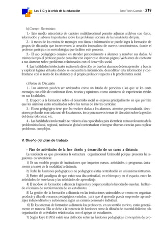 Las TIC y la crisis de la educación Jaime Yanes Guzmán - 219
b)Correo Electrónico
1.- Este medio asincrónico de carácter multidireccional permite adjuntar archivos con datos,
información y saberes importantes sobre los problemas sociales de las localidades del país.
2.- A través de los envíos de mensajes con datos e información se puede logra la formación de
grupos de discusión que incrementen la creación innovadora de nuevos conocimientos, donde el
profesor participa con metodologías que faciliten este proceso.
3.- El uso pedagógico consiste en atender personalmente a alumnos y resolver sus dudas. Al
mismo tiempo el profesor puede consultar con expertos o diversas páginas Web antes de contestar
a sus alumnos sobre problemas relacionados con el desarrollo social.
4. Las habilidades intelectuales están en la dirección de que los alumnos deben aprender a buscar
y explorar lugares virtuales donde se encuentra la información, descodificar esta información y con-
frontarse con el resto de los alumnos y el propio profesor respecto a la problemática social.
c) Foros de Discusión
1.- Los alumnos pueden ser ordenados como un listado de personas a los que se les envía
mensajes con el fin de confrontar ideas, teorías y opiniones, como asimismo de experiencias vividas
en sus localidades.
2. El apoyo a la formación sobre el desarrollo social se expresa principalmente en que permite
que los alumnos están actualizados sobre los temas de interés curricular.
3.- El uso pedagógico tiene por fin resolver dudas a los alumnos, atención personalizada, discu-
siones profundas con cada uno de los alumnos, incorpora nuevos temas de discusión sobre la gestión
del desarrollo local, etc.
4.- Las habilidades intelectuales se refieren a las capacidades para identificar temas relevantes de la
problemática local, regional, nacional o global contextualizar e integrar diversas ciencias para explicar
problemas complejos.
V. Diseño del plan de trabajo
- Plan de actividades de la fase diseño y desarrollo de un curso a distancia- Plan de actividades de la fase diseño y desarrollo de un curso a distancia- Plan de actividades de la fase diseño y desarrollo de un curso a distancia- Plan de actividades de la fase diseño y desarrollo de un curso a distancia- Plan de actividades de la fase diseño y desarrollo de un curso a distancia
La tendencia es que prevalesca la estructura organizacional Unimodal porque presenta las si-
guientes características:
1) Es un modelo propio de instituciones que imparten cursos, actividades o programas única-
mente a través de la modalidad a distancia.
2) Todas las funciones pedagógicas y no pedagógicas están centralizadas en una misma institución.
3) Parten del paradigma de que existe una discontinuidad, en el tiempo y en el espacio, entre las
actividades de enseñanza y las actividades de aprendizaje.
4) El modelo de formación a distancia fragmenta y despersonaliza la función de enseñar, facilitan-
do el camino de autoformación de los estudiantes.
5) La gestión de la formación a distancia en las instituciones unimodales se centra en organizar,
producir y difundir recursos pedagógicos variados, para que el aprendiz pueda emprender aprendi-
zajes independientes y autónomos según un camino personal e individual.
6) En los sistemas de formación a distancia los profesores, en un sentido estricto, están general-
mente en minoría. Ello se debe a la existencia de funciones como la difusión de material didáctico o la
organización de actividades relacionadas con el apoyo de estudiantes.
7) Según Kaye (1995) existe una distinción entre las funciones pedagógicas (concepción de pro-
 