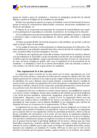 Las TIC y la crisis de la educación Jaime Yanes Guzmán - 220
gramas de estudio y apoyo de estudiantes) y funciones no pedagógicas (producción de material
didáctico y gestión de la logística de las actividades de aprendizaje).
8) Existe una especial preocupación en el apoyo al estudiante a través de la formación de tutores,
puesta en marcha de comunicaciones bidireccionales, encuentros, interacciones mediatizadas, eva-
luación de aprendizajes, etc.
9) Dispone de un componente muy importante de concepción de material didáctico que requie-
re de la participación de especialistas en contenido, de profesores, de tecnólogos de la educación.
10) La mediatización y la producción propiamente dicha del material didáctico (impreso, audiovisual
o telemático) exigen competencias especializadas de edición, gráfica, informática y realización
audiovisual.
12) Existe una gestión flexible del currículo propuesto a cada estudiante, que permite a cada uno
seguir su propio camino de aprendizaje.
13) Los análisis de funciones y la descomposición en subsistemas propios de la Educación a Dis-
tancia tradicional en una institución unimodal, ilustra bien como la elección de modelo de organiza-
ción y de gestión influye la práctica pedagógica y viceversa.
14) El sistema está organizado para desarrollar al máximo el potencial de los métodos a distancia
y los procedimientos se desarrollan a escala casi industrial: la producción está centralizada, las tareas
se dividen según las especialidades, equipos experimentados supervisan el avance de cada proyecto
de curso, las tareas complejas de gestión -tales como el seguimiento de la documentación de los
estudiantes - se administran a través de un sistema informatizado, todo está orientado a reducir el
costo unitario, con el fin de reunir un gran número de estudiantes.
- Plan organizacional de la fase ejecución- Plan organizacional de la fase ejecución- Plan organizacional de la fase ejecución- Plan organizacional de la fase ejecución- Plan organizacional de la fase ejecución
La organización estará en función de un claro interés por la acción, especialmente por el de
procurar una acción efectiva y cooperativa en la dirección de conseguir los objetivos del curso. Esto
implica la generación de contextos en los cuales se puede realizar consistentemente la acción efectiva
de administrar este curso a distancia. Aquí el asunto principal es desarrollar visiones y medidas de
carácter técnico que tiendan a la optimización de la toma de decisiones. La administración debe estar
interesada en articular y activar la red de compromiso, producida primariamente a través de prome-
sas y peticiones tanto de la dirección del curso, como de los tutores y aprendices..
La organización del curso a a distancia va a tender a buscar riqueza y susceptibilidad de respuesta
a un entorno reactivo e inteligente, donde existen variables de alto estímulo que afectan la inteligencia
y que forma personas inquisitivas, exploratorias, imaginativas, prospectivas, de visión holística y
cuestionadora, dispuestas a correr riesgos y asumir el error. La organización deberá crear una
atmósfera que conduzca hacia la creatividad de los tutores y sus alumnos. El compromiso con el
aprendizaje de todos permite crear la suficiente flexibilidad en una organización para enfrentar las
vicisitudes del curso en el transcurso de su implementación. (F. Flores. 1989)
La organización de un curso a distancia debe proponerse Inyectar inteligencia en el entorno de
aprendizaje, aprovechando el entusiasmo y la capacidad de conocer de los alumnos. La organización
que se propone debe ser una organización colectiva de aprendizaje permanente, abierta a todas las
facetas concebibles del conocimiento y de la acción. De esta manera, la organización adquirirá la
flexibilidad suficiente y pertinente para desenvolverse eficazmente dentro de su entorno La organiza-
ción aprenderá constantemente porque eso implica la recreación de sí mismo. En fin, la organización
que se propone buscará lograr el aprendizaje significativo de los tutores y alumnos para que todos
desarrollen competencias y actitudes culturales, intelectuales, corporales y sociales necesarias para
enfrentar las nuevas realidades que le exige el país en términos de ciudadanía democrática, porque
buscamos una ciudadanía y un ciudadano (N. Canclini, 1995) que no tiene que ver sólo con los
derechos reconocidos por los aparatos estatales a quiénes nacieron en un territorio, sino también
 