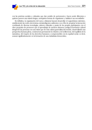 Las TIC y la crisis de la educación Jaime Yanes Guzmán - 221
con las prácticas sociales y culturales que dan sentido de pertenencia y hacen sentir diferentes a
quiénes poseen una misma lengua, semejantes formas de organizarse y satisfacer sus necesidades
En definitiva, la organización del curso a distancia buscará desarrollar el cognotivismo sistémico,
estableciendo las redes electrónicas extrainteligentes suficientes con el fin de propiciar la interacción
combinada de diversas tecnologías, saberes culturales y praxis de los propios participantes con el
claro propósito de promover que el aprendizaje de nuestros alumnos consiga la formación cultural
integral de las personas con una visión que de más cultura generalista del mundo, desarrollando una
perspectiva humana plena, constructora permanente la relación y de la diferencia, del equilibrio de la
naturaleza, del respeto de los derechos humanos y comprometido con la equidad social, es decir,
avanzar significativamente en la formación de una ciudadanía democrática.
 