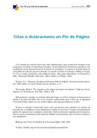 Las TIC y la crisis de la educación Jaime Yanes Guzmán - 222
11111 Se entiende por materia todo lo que existe objetivamente y que es dada al ser humano en sus
sensaciones. El mundo es material por naturaleza. La diversidad de los fenómenos naturales es una
manifestación de las diversas formas de la materia en movimiento. La materia es la fuente única y la
causa última de todos los procesos naturales. La materia es eterna en el tiempo e infinita en el espa-
cio. No es creada ni destruida y sólo cambia de forma. (Para mayor información, ver Rosental y P.
Iudin. "Diccionario Filosófico Abreviado". Editora Política. La Habana. 1964).
22222 Sayers, R. S. "Monetary Thought and Monteary Policy In England", Economic Journal, diciem-
bre, 1960; citado en Cencini, Money, Income and time, p. 71.
33333 Lowontin, Richard. "The organism as the subject and object of evolucion". Citado por Varela,
Francisco en "El Fenómeno de la Vida", 2000 p. 409.
44444 Presentación a nombre de la Revista Mercado Negro en el Foro Social por la Democracia el
sábado 3 de junio del 2006. Este es un resumen confeccionado para el Foro por la Ingeniuera
Comercial Denisse Labarca de una versión original más larga presentada por el autor.
55555 Vamos a entender al observador tanto como una persona como asimismo un colectivo de
personas que se manifiesta en una organización compleja. Lo que busca el mapa conceptual para la
gestión de organizaciones complejas es desarrollar el talento personal y organizacional en la genera-
ción de nuevos conocimientos para solucionar distintos acontecimientos que el entorno le plantea a
una organización..
66666 Informe del Centro de Estudios de la Economía Digital. Chile. 2002
77777 Schon, Danield. http://www.Utemvirtual.cl/plataforma/aulavirtual.
Citas o Aclaraciones en Pie de Página
 