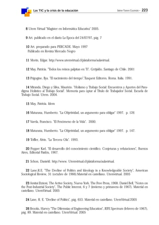 Las TIC y la crisis de la educación Jaime Yanes Guzmán - 223
88888 Utem Virtual "Magister en Informática Educativa" 2005.
99999 Art. publicado en el diario La Epoca del 24/07/97, pág. 7
1010101010 Art. preparado para PERCADE. Mayo 1997
Publicado en Revista Mercado Negro
1111111111 Morin, Edgar. http://www.utemvirtual.cl/plataforma/aulavirtual.
1212121212 May, Patricia. "Todos los reinos palpitan en Tí". Grrijaldo. Santiago de Chile. 2001
1313131313 Prigogine, Ilya. "El nacimiento del tiempo".Tusquest Editores. Roma. Italia. 1991.
1414141414 Miranda, Diego y Silva, Mauricio. "Holismo y Trabajo Social: Encuentros y Aportes del Para-
digma Holístico al Trabajo Social". Memoria para optar al Titulo de Trabajador Social. Escuela de
Trabajo Social. Utem. 2004.
1515151515 May, Patricia. Idem
1616161616 Maturana, Humberto. "La Objetividad, un argumento para obligar" 1997. p. 126
1717171717 Varela, Francisco. "El Fenómeno de la Vida". 2000.
1818181818 Maturana, Humberto. "La Objetividad, un argumento para obligar" 1997. p. 147.
1919191919 Toffler, Alvin. "La Tercera Ola". 1993.
2020202020 Popper Karl, "El desarrollo del conocimiento científico. Conjeturas y refutaciones", Buenos
Aires, Editorial Paidós, 1967.
2121212121 Schon, Danield. http://www. Utemvirtual.cl/plataforma/aulavirtual.
2222222222 Lane,R.E. "The Decline of Politics and Ideology in a Knowledgeable Society", American
Sociological Review, 31 (octubre de 1966).Material en castellano. Utemvirtual. 2005
2323232323 Amitai Etzioni, The Active Society, Nueva York, The Free Press, 1968. Daniel Bell, "Notes on
the Post-Industrial Society", The Pubiic lnterest, 6 y 7 (invierno y primavera de 1967). Material en
castellano. UtemVirtual. 2005
2424242424 Lane, R. E. "Decline of Politics", pág. 653. Material en castellano. UtemVirtual.2005
2626262626 Brooks, Harvcy "The Dilemnias of Engineering Education", JEFE Spectrum (febrero de 1967),
pág. 89. Material en castellano. UtemVirtual. 2005
 