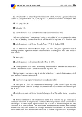 Las TIC y la crisis de la educación Jaime Yanes Guzmán - 224
2727272727 Ackoff, Russell "The Future of Operational Research is Past", Journal of Operational Researclz
Society, 30,2, Pergamon Press, Ltd., 1979, págs. 93-104. Material en castellano. UtemVirtual.2005
2828282828 Ibíd., págs. 90-100.
2929292929 Ibíd., pág. 100.
3030303030 Artículo Publicado en el Diario Financiero el 11 de septiembre de 2000
3131313131Artículo publicado en "Cuadernos de Ciencias Sociales y Filosofía" del Programa de Bachillera-
to en Ciencias Sociales y Estudios Generales de la Universidad La República. Nº 1, Año 1 de 2000
3232323232 Artículo publicado en la Revista Mercado Negro Nº 12 de Abril de 2002
3333333333 Art. Publicado en la Revista Mercado Negro Año 3 Nº 10 /Agosto-Septiembre/ 2001 en
homenaje póstumo al profesor Francisco Varela fallecido el 28 de mayo de 2001 en la ciudad de
Paris, Francia
3434343434 Idem, pág. 2
3535353535 Artículo publicado en Separata de Percade. Mayo de 1996.
3636363636 Artículo publicado en la Revista "Economía y Administración"de la Facultad de Ciencias Eco-
nómicas y Administrativas de la Universidad de Chile. Sept./Oct. 1997
3737373737 Comentarios sobre una selección de artículos publicado por Le Monde Diplomatique y divul-
gado por http://www.mercadonegro.cl .
3838383838 http://www.cnep.org.mx/Informacion/teorica/educadores.htm
3939393939 Ver Gagné, R. (1970). Las condiciones del aprendizaje. Aguilar. Madrid. Gagné, R.(1976).
Número especial de la Revista de Tecnología Educativa, dedicado exclusivamente a artículos de Gagné,
Vol. 5, No 1.
4040404040 Artículo presentado a la Revista Estudios Pedagógicos de la Universidad Austral y no publica-
do.
4141414141 Previo a la iniciación de este estudio sobre la crisis de la educación hay que resaltar que la
teoría de la autopoiésis de los profesores Humberto Maturana y Francisco Varela -base teórica de
este enfoque-, ha tenido amplias repercusiones no sólo en el área de la ciencia biológica, sino parti-
cularmente en las ciencias sociales. Cabe mencionar la amplia literatura desarrollada por el sociólogo
alemán Niklas Luhmann al respecto. Sin embargo, la aplicación de esta teoría a las ciencias sociales
no ha contado con la plena simpatía de sus fundadores, los cuales le han puesto ciertos requisitos para
 