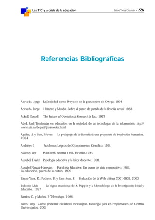 Las TIC y la crisis de la educación Jaime Yanes Guzmán - 226
Acevedo, Jorge La Sociedad como Proyecto en la perspectiva de Ortega. 1994
Acevedo, Jorge Hombre y Mundo. Sobre el punto de partida de la filosofía actual. 1983
Ackoff, Russell The Future of Operational Research is Past. 1979
Adell. Jordi Tendencias en educación en la sociedad de las tecnologías de la información. http://
www.uib.es/depart/gte/revelec.html
Aguliar, M. y Bize, Rebeca La pedagogía de la diversidad: una propuesta de inspiración humanista.
2004
Andréiev, I Problemas Lógicos del Conocimiento Científico. 1984.
Aslanov, Lev Politicheski sistema i iedi. Partisdat.1984.
Ausubel, David Psicología educativa y la labor docente. 1980.
Ausubel-Novak-Hanesian Psicología Educativa: Un punto de vista cognoscitivo. 1983.
La educación, puerta de la cultura. 1999
,
Baeza-Yates, R., Pobrete, B. y Saint-Jean, F. Evaluación de la Web chilena 2001-2002. 2003
Ballester, Lluis La lógica situacional de K. Popper y la Metodología de la Investigación Social y
Educativa. 1997
Barrios, C. y Muñoz, P. Teletrabajo. 1996.
Bates, Tony Cómo gestionar el cambio tecnológico. Estrategia para los responsables de Centros
Universitarios. 2005
Referencias Bibliográficas
 