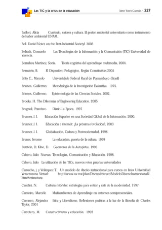 Las TIC y la crisis de la educación Jaime Yanes Guzmán - 227
Batllori, Alicia Currículo, valores y cultura. El gestor ambiental universitario como instrumento
del saber ambiental UNAM.
Bell. Daniel Notes on the Post-Industrial Societyl. 2005
Belloch, Consuelo Las Tecnologías de la Información y la Comunicaión (TIC) Universidad de
Valencia.
Bernabeu Martínez, Sonia. Teoría cognitiva del aprendizaje multimedia, 2004.
Bernstein, B. El Dispositivo Pedagógico, Reglas Constitutivas.2005
Brito C., Marcelo Universidade Federal Rural de Pernambuco (Brasil)
Briones, Guillermo. Metodología de la Investigación Evaluativa. 1975.
Briones, Guillermo. Epistemología de las Ciencias Sociales. 2002.
Brooks, H. The Dilemnias of Engineering Education. 2005
Brugnoli, Francisco Diario La Epoca, 1997
Brunner, J. J. Educación Superior en una Sociedad Global de la Información. 2000.
Brunner, J. J. Educación e internet: ¿La próxima revolución?, 2003
Brunner, J. J. Globalización, Cultura y Postmodernidad. 1998
Bruner, Jerome La educación, puerta de la cultura. 1999
Burstein, D. Kline, D. Guerreros de la Autopistas. 1996
Cabero, Julio Nuevas Tecnologías, Comunicación y Educación. 1998.
Cabero, Julio La utilización de las TICs, nuevos retos para las universidades
Camacho, j. y Velázquez T. Un modelo de diseño instruccional para cursos en línea Universidad
Veracruzana Virtual: http://www.uv.mx/jdiaz/DisenoInstrucc/ModeloDisenoInstruccional2.
htm#estructura
Canclini, N. Culturas híbridas: estrategias para entrar y salir de la modernidad. 1997
Carneiro, Marcelo Multiambientes de Aprendizaje en entornos semipresenciales.
Carrasco, Alejandra Etica y Liberalismo. Reflexiones políticas a la luz de la filosofía de Charles
Taylor. 2001
Carretero, M. Constructivismo y educación. 1993
 